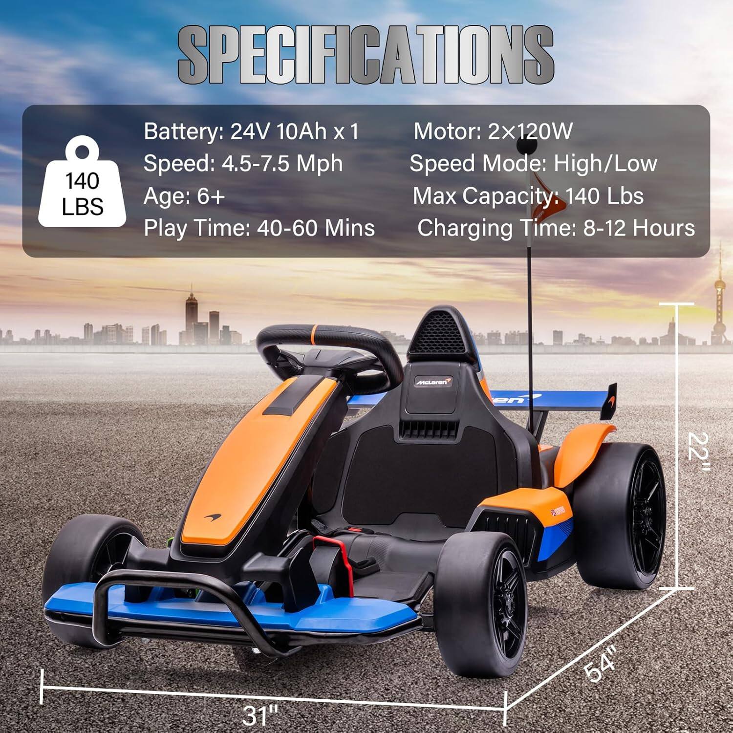 **SPECIFICATIONS**

- **Battery:** 24V 10Ah x 1
- **Speed:** 4.5-7.5 Mph
- **Age:** 6+
- **Play Time:** 40-60 Mins
- **Motor:** 2x120W
- **Speed Mode:** High/Low
- **Max Capacity:** 140 Lbs
- **Charging Time:** 8-12 Hours

**Dimensions:**
- **Length:** 54"
- **Width:** 31"
- **Height:** 22"
