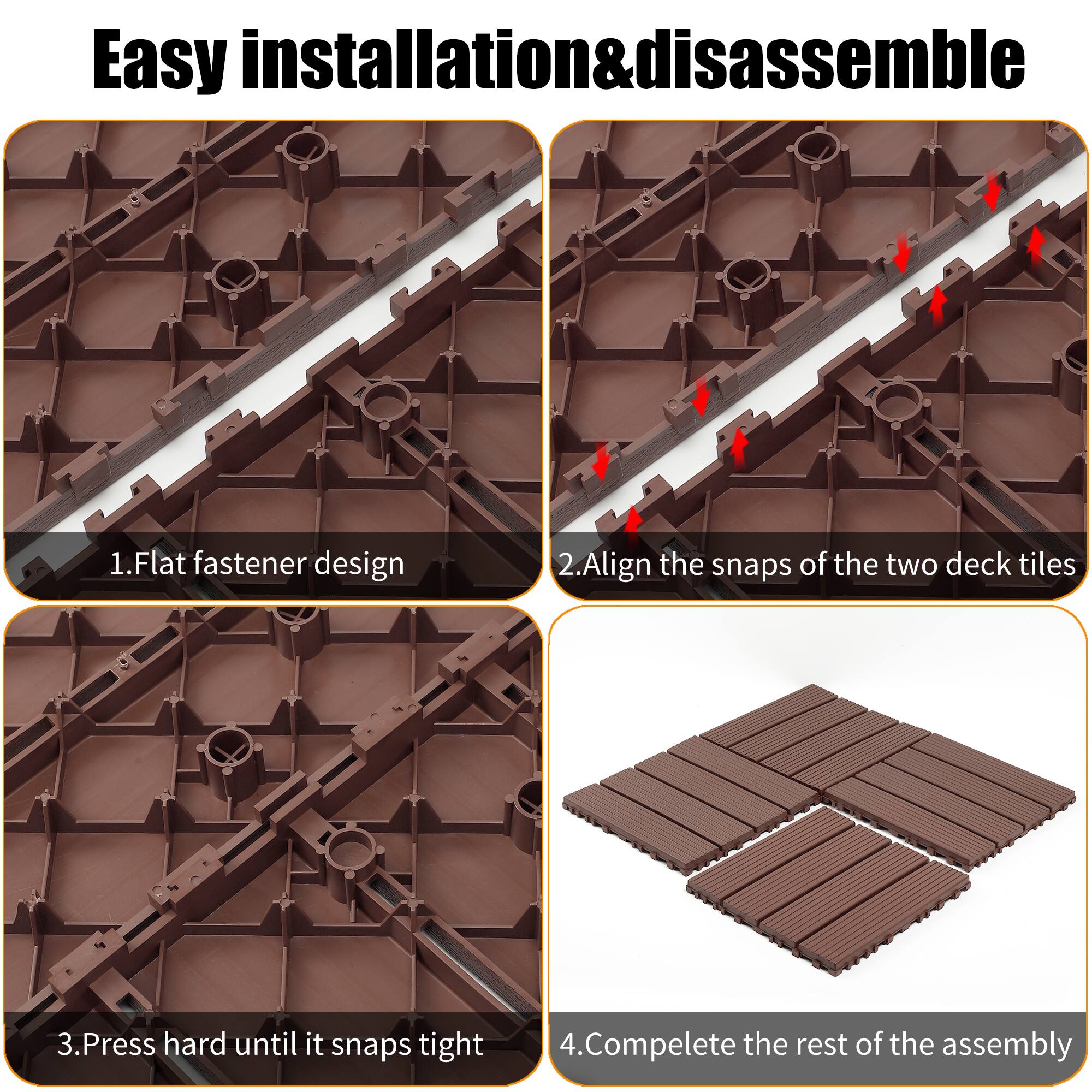 Easy installation & disassemble

1. Flat fastener design
2. Align the snaps of the two deck tiles
3. Press hard until it snaps tight
4. Complete the rest of the assembly