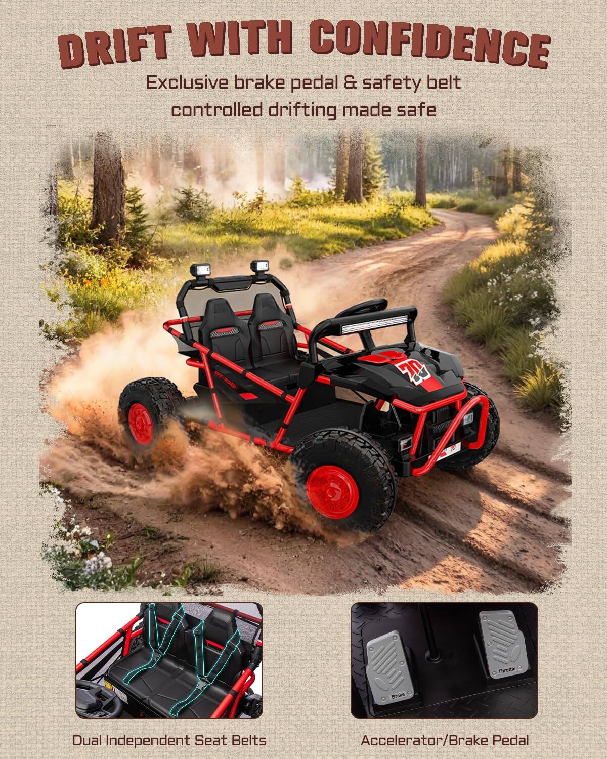 DRIFT WITH CONFIDENCE  
Exclusive brake pedal & safety belt controlled drifting made safe  

OFF-ROAD  
Bmdh 70 Thrutle Drake  
Dual Independent Seat Belts  
Accelerator/Brake Pedal