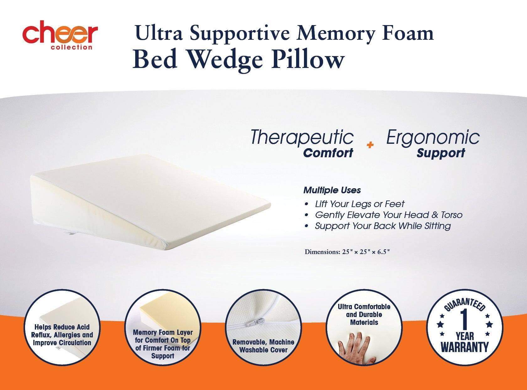 cheer collection  
Ultra Supportive Memory Foam Bed Wedge Pillow  

Therapeutic + Ergonomic Comfort Support  

Multiple Uses  
- Lift Your Legs or Feet  
- Gently Elevate Your Head & Torso  
- Support Your Back While Sitting  

Dimensions: 25" x 25" x 6.5"  

Helps Reduce Acid Reflux, Allergies and Improve Circulation  

Memory Foam Layer for Comfort On Top of Firmer Foam for Support  

Removable, Machine Washable Cover  

Ultra Comfortable and Durable Materials  

GUARANTEED 1 YEAR WARRANTY
