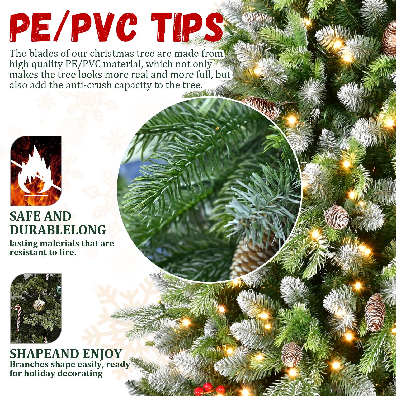 PE/PVC TIPS  
The blades of our Christmas tree are made from high-quality PE/PVC material, which not only makes the tree look more real and more full but also adds the anti-crush capacity to the tree.

SAFE AND DURABLE  
Long-lasting materials that are resistant to fire.

SHAPE AND ENJOY  
Branches shape easily, ready for holiday decorating.