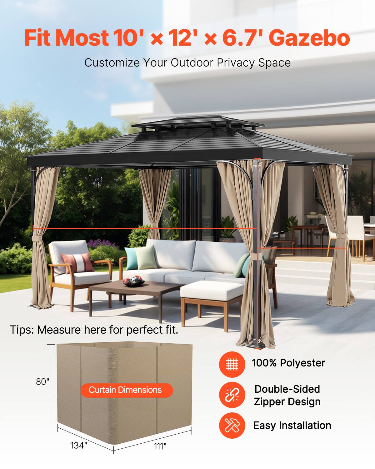 Fit Most 10' x 12' x 6.7' Gazebo  
Customize Your Outdoor Privacy Space  

Tips: Measure here for perfect fit.  

Curtain Dimensions:  
- 134"  
- 111"  
- 80"  

100% Polyester  
Double-Sided Zipper Design  
Easy Installation