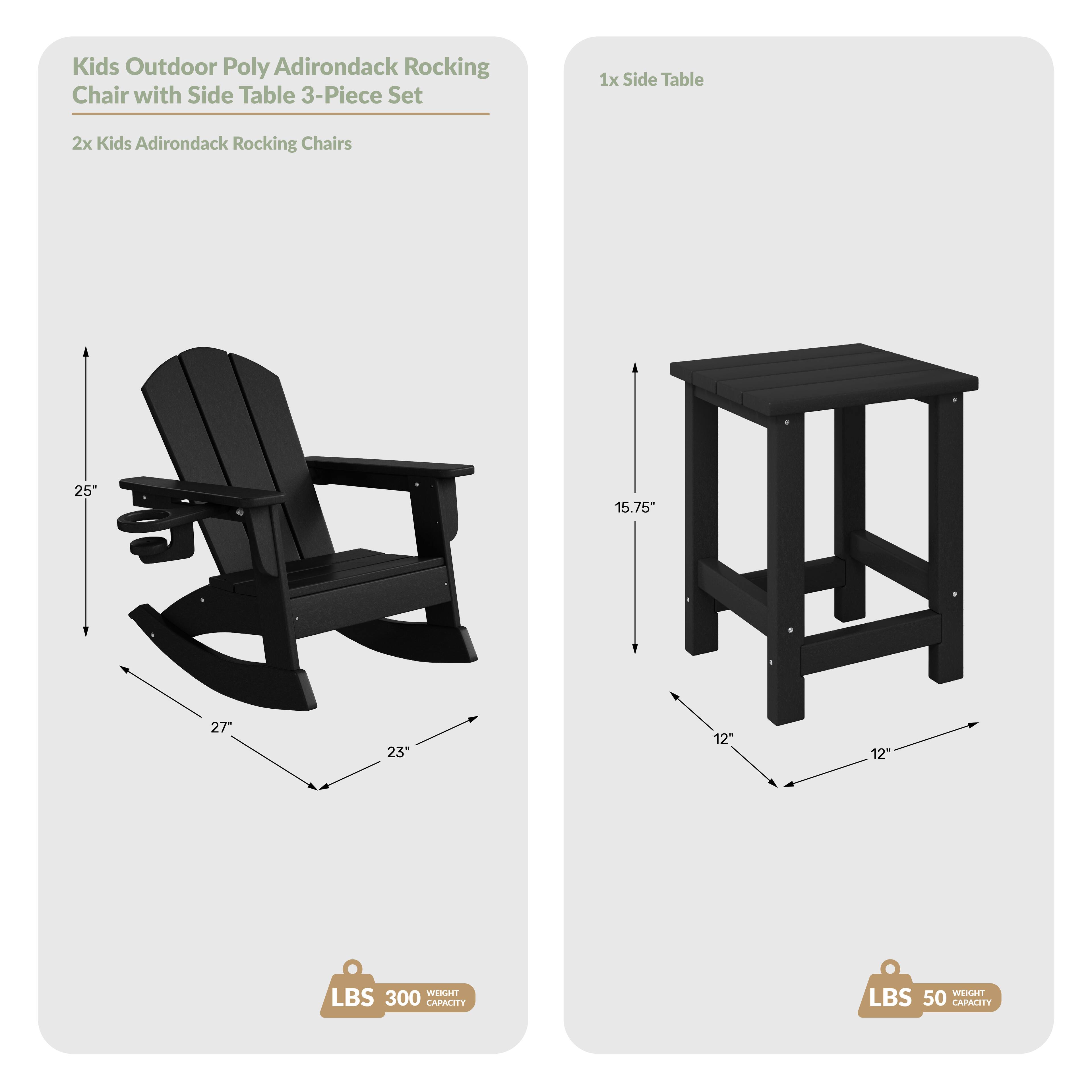 Kids Outdoor Poly Adirondack Rocking Chair with Side Table 3-Piece Set

1x Side Table
2x Kids Adirondack Rocking Chairs

Dimensions:
- Chair: 25" H, 27" W, 23" D
- Table: 15.75" H, 12" W, 12" D

Weight Capacity:
- Chair: 300 lbs
- Table: 50 lbs