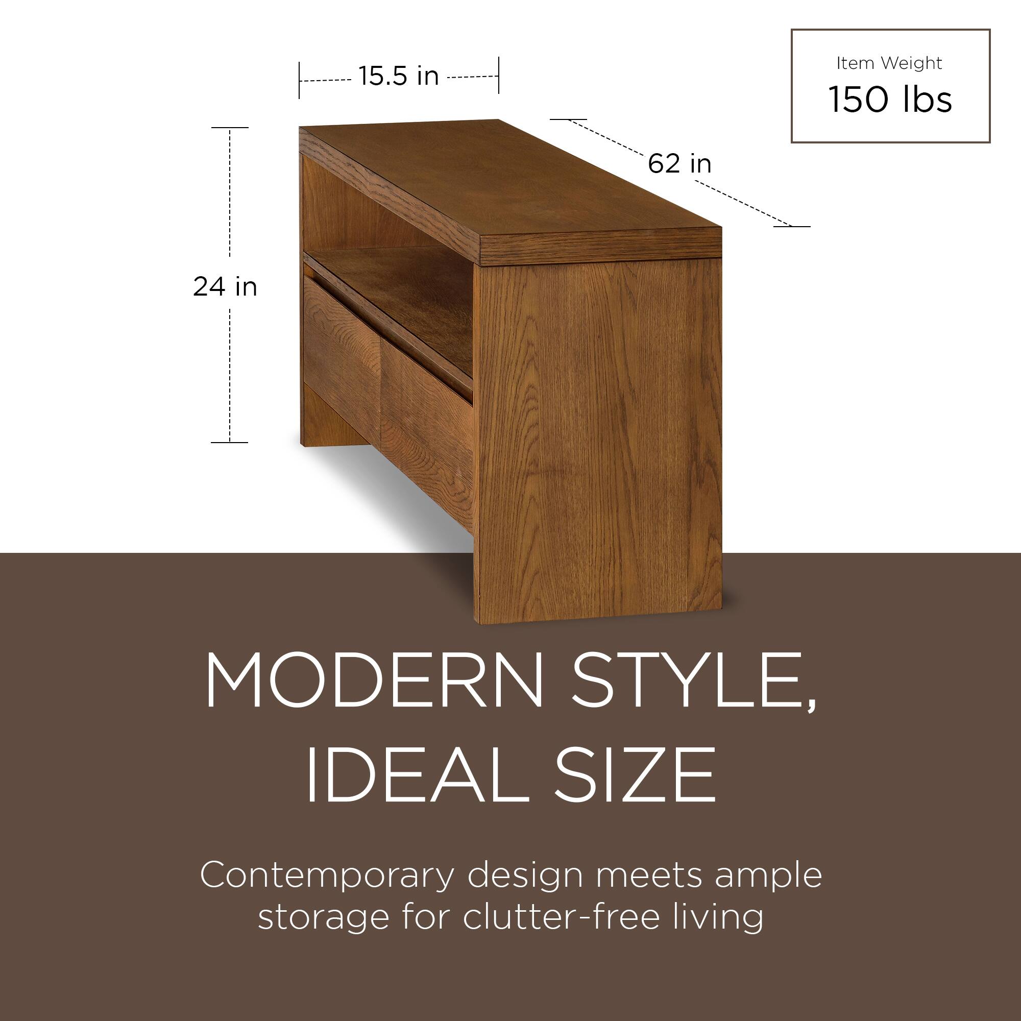 15.5 in  
62 in  
24 in  

Item Weight  
150 lbs  

MODERN STYLE,  
IDEAL SIZE  

Contemporary design meets ample storage for clutter-free living