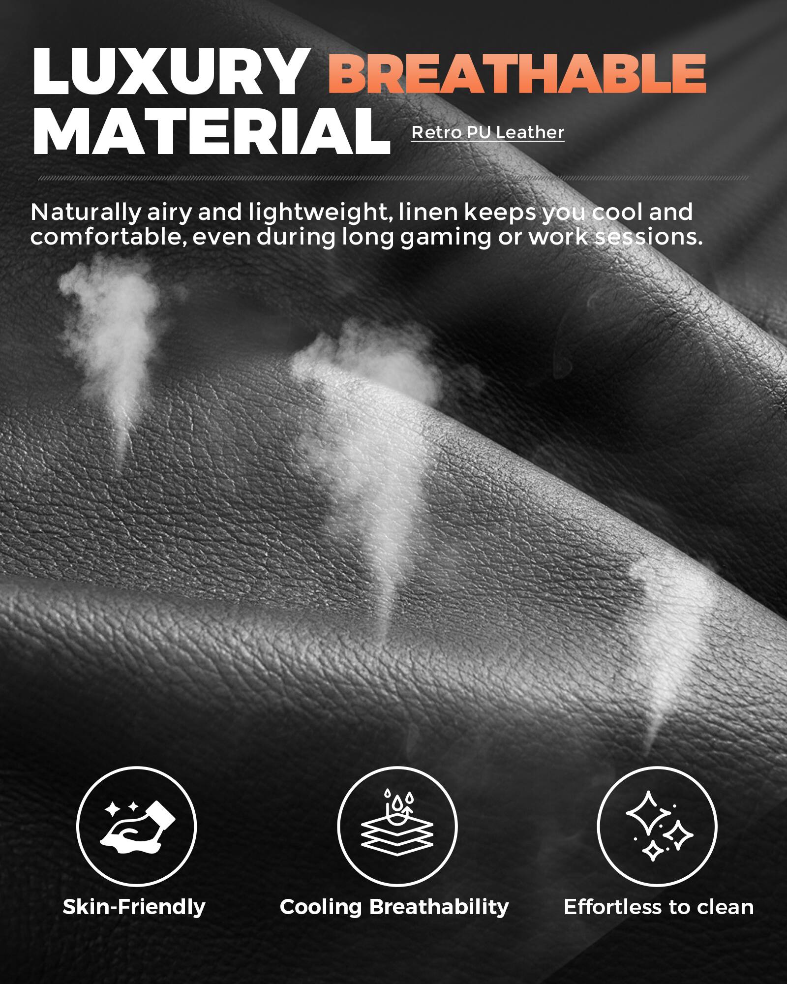 LUXURY BREATHABLE MATERIAL  
Retro PU Leather  

Naturally airy and lightweight, linen keeps you cool and comfortable, even during long gaming or work sessions.  

- Skin-Friendly  
- Cooling Breathability  
- Effortless to clean