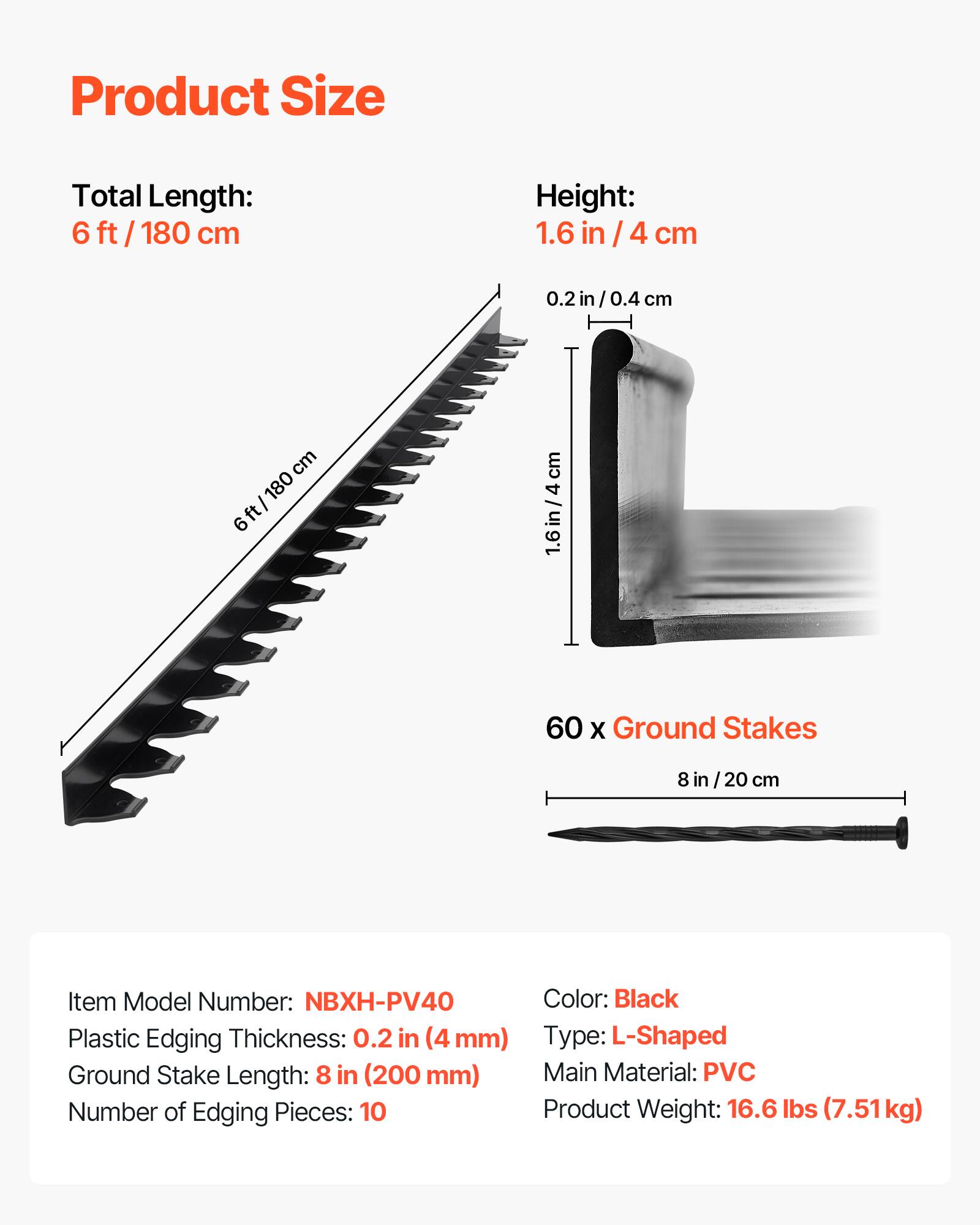 Product Size

Total Length: 6 ft / 180 cm

Height: 1.6 in / 4 cm

60 x Ground Stakes

8 in / 20 cm

Item Model Number: NBXH-PV40

Plastic Edging Thickness: 0.2 in (4 mm)

Ground Stake Length: 8 in (200 mm)

Number of Edging Pieces: 10

Color: Black

Type: L-Shaped

Main Material: PVC

Product Weight: 16.6 lbs (7.51 kg)