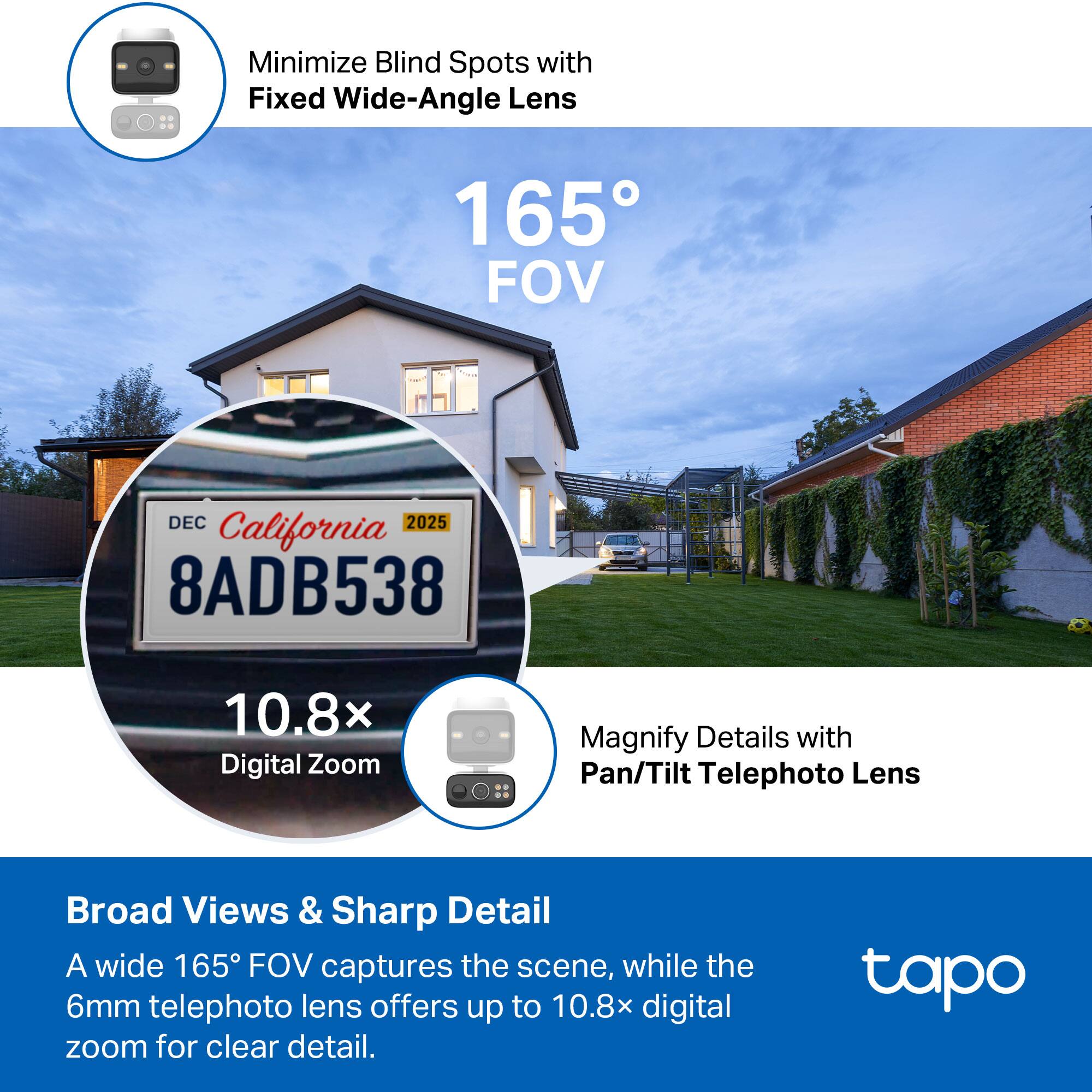 Minimize Blind Spots with Fixed Wide-Angle Lens  
165° FOV  

Magnify Details with Pan/Tilt Telephoto Lens  
10.8x Digital Zoom  

Broad Views & Sharp Detail  
A wide 165° FOV captures the scene, while the 6mm telephoto lens offers up to 10.8x digital zoom for clear detail.  

California  
DEC 2025  
8ADB538  

tapo