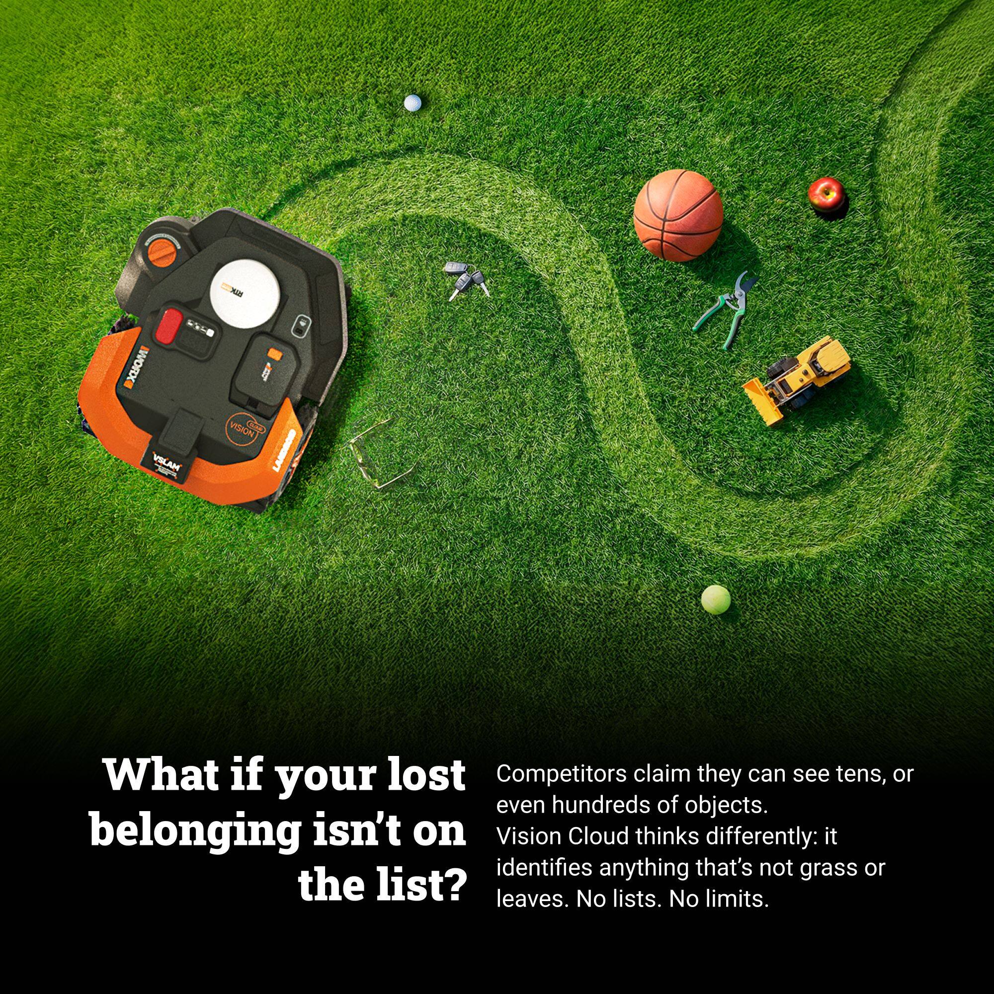 What if your lost belonging isn't on the list?

Competitors claim they can see tens, or even hundreds of objects. Vision Cloud thinks differently: it identifies anything that's not grass or leaves. No lists. No limits.