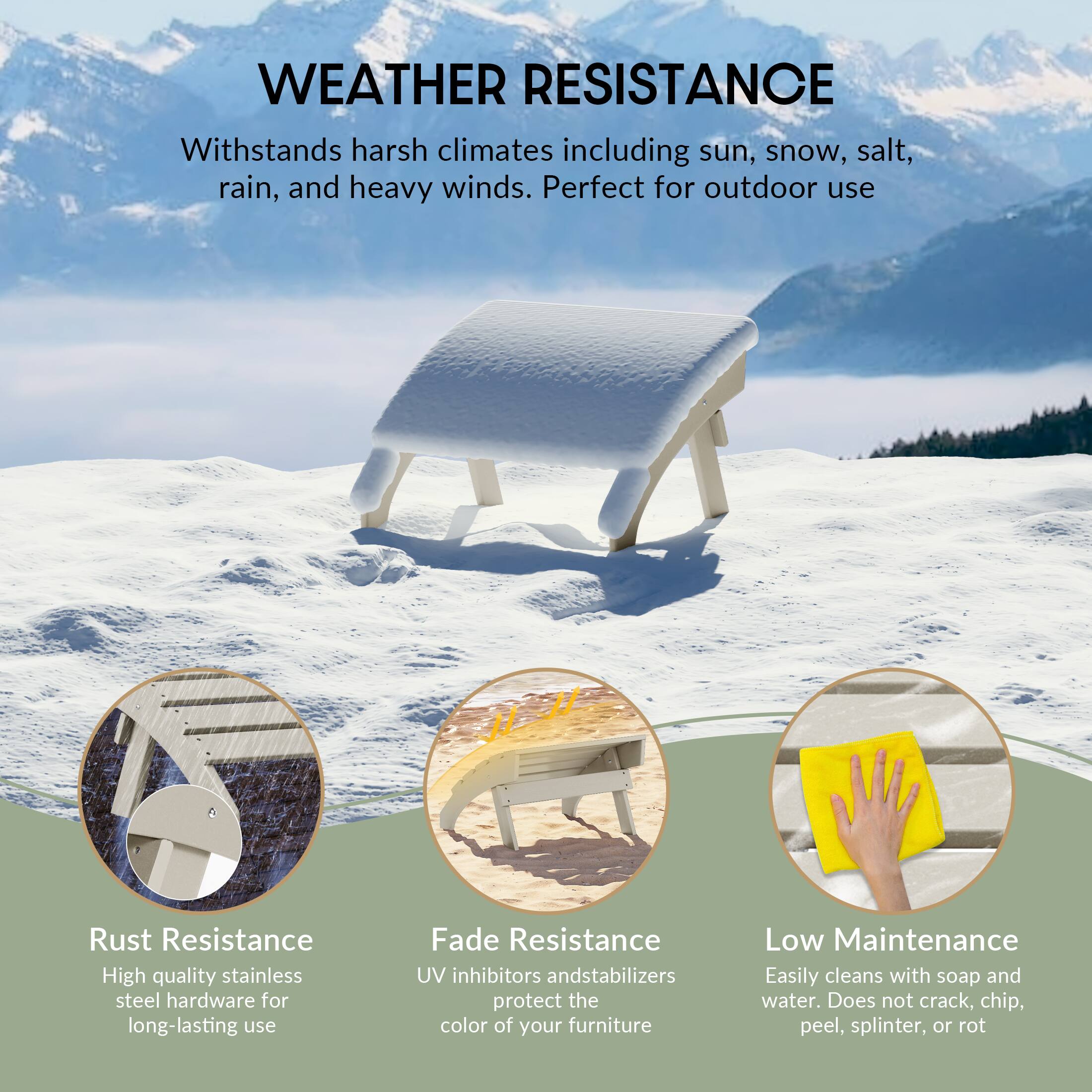 WEATHER RESISTANCE  
Withstands harsh climates including sun, snow, salt, rain, and heavy winds. Perfect for outdoor use

Rust Resistance  
High quality stainless steel hardware for long-lasting use

Fade Resistance  
UV inhibitors and stabilizers protect the color of your furniture

Low Maintenance  
Easily cleans with soap and water. Does not crack, chip, peel, splinter, or rot