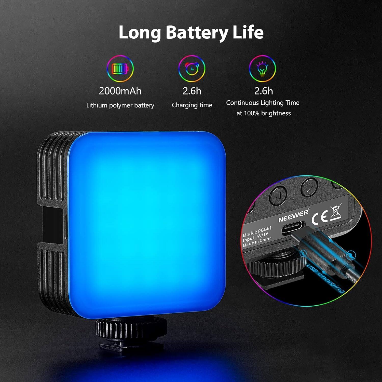 Long Battery Life

2000mAh Lithium polymer battery

2.6h Charging time

2.6h Continuous Lighting Time at 100% brightness

NEEWER CE RGB61

Model: SV/JA

Input: 5V/1A

Made in China

USB charging