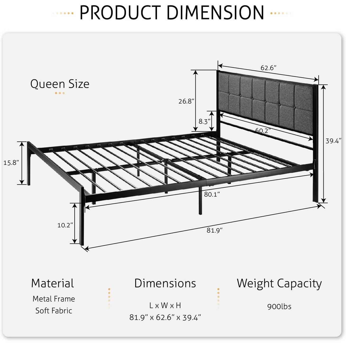 PRODUCT DIMENSION Queen Size 26.8" 62.6" 8.3" 60.2 39.4" 15.8" 80.1" 10.2" 81.9" Material Metal Frame Soft Fabric Dimensions LxWxH 81.9" x 62.6" x 39.4" Weight Capacity 900lbs