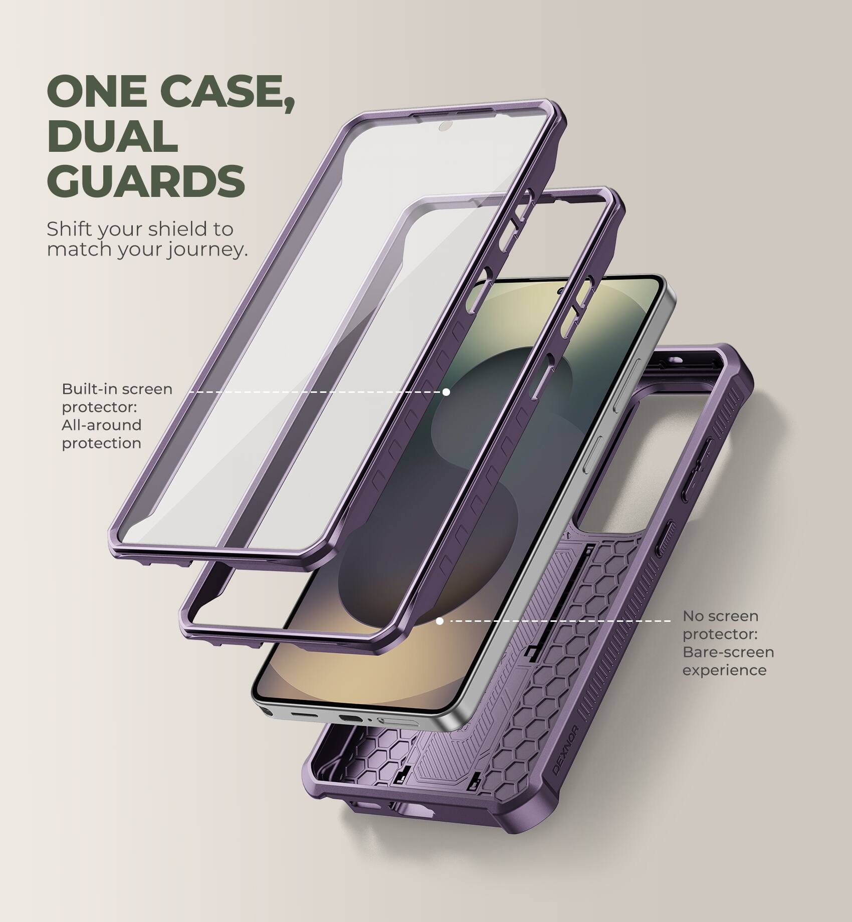 ONE CASE, DUAL GUARDS  
Shift your shield to match your journey.  

Built-in screen protector: All-around protection  
No screen protector: Bare-screen experience  

DEXNOR
