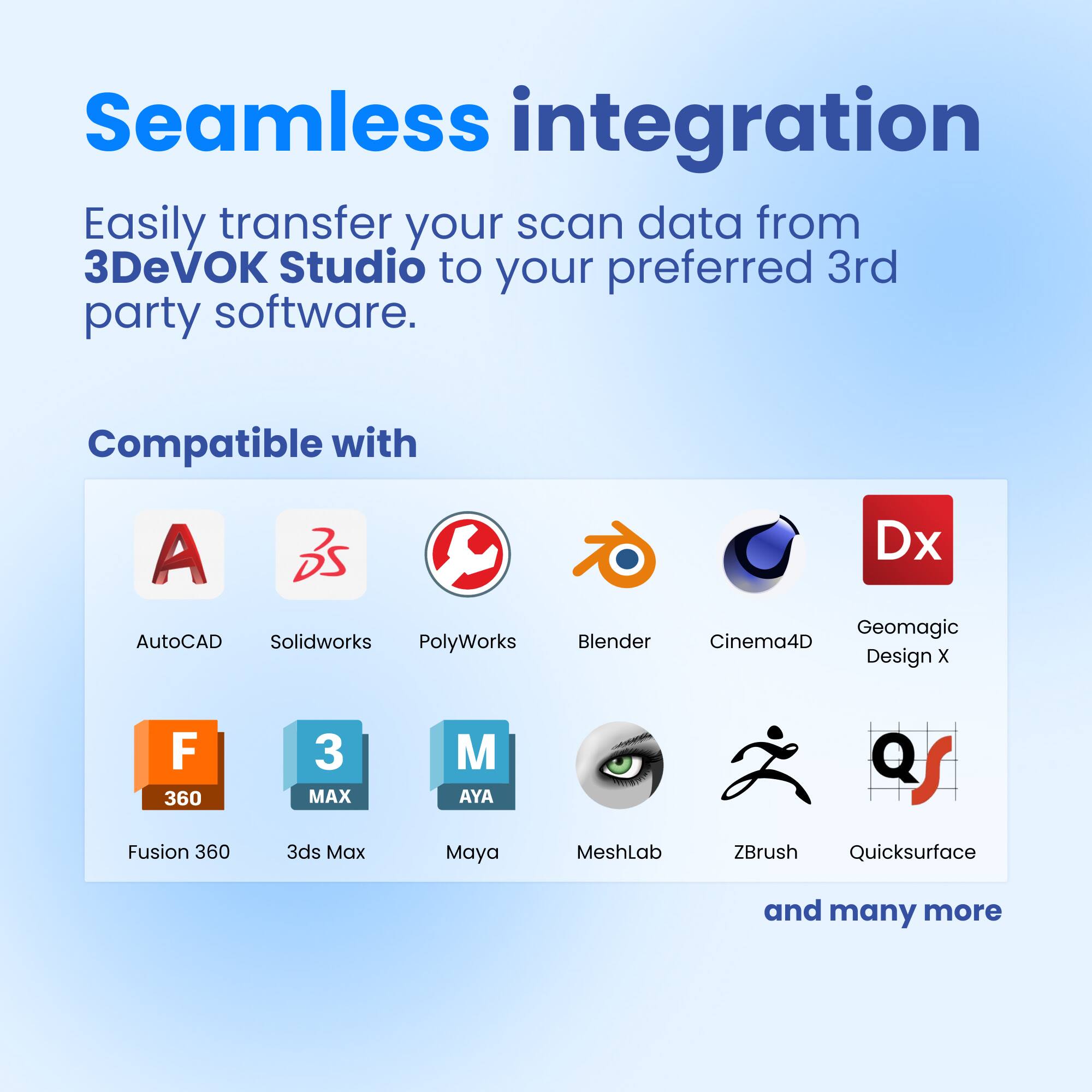 Seamless integration
Easily transfer your scan data from 3DeVOK Studio to your preferred 3rd party software.
Compatible with
A AutoCAD
Solidworks
PolyWorks
Blender
Dx
Geomagic
Cinema4D
Design X
F Fusion 360
3ds Max
M Maya
MeshLab
ZBrush
Quicksurface
and many more