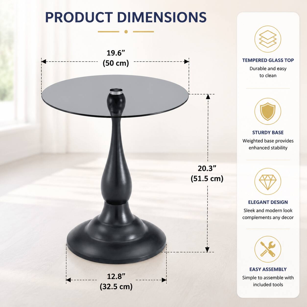 PRODUCT DIMENSIONS

- 19.6" (50 cm) TEMPERED GLASS TOP
- 20.3" (51.5 cm)
- 12.8" (32.5 cm)

Durable and easy to clean
STURDY BASE
Weighted base provides enhanced stability
ELEGANT DESIGN
Sleek and modern look complements any decor
EASY ASSEMBLY
Simple to assemble with included tools