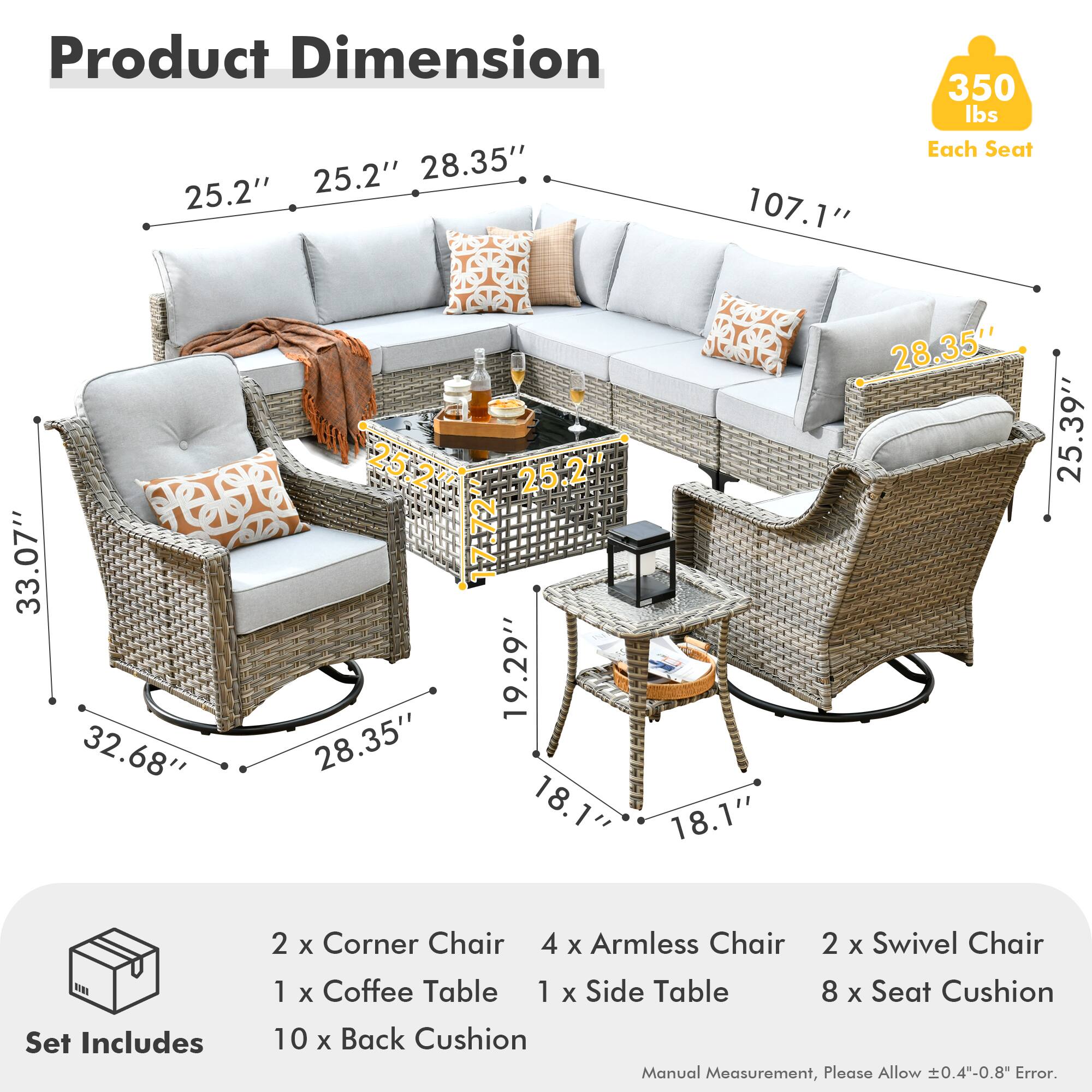 **Product Dimension**

- Each Seat: 350 lbs
- Sofa: 107.1" (length) x 28.35" (depth) x 25.2" (height)
- Corner Chair: 33.07" (length) x 25.2" (depth) x 28.35" (height)
- Armless Chair: 32.68" (length) x 19.29" (depth) x 25.2" (height)
- Swivel Chair: 25.39" (diameter) x 28.35" (height)
- Coffee Table: 25.2" (diameter) x 18.1" (height)
- Side Table: 18.1" (diameter) x 18.1" (height)

**Set Includes**

- 2 x Corner Chair
- 4 x Armless Chair
- 2 x Swivel Chair
- 1 x Coffee Table
- 1 x Side Table
- 8 x Seat Cushion
- 10 x Back Cushion

*Manual Measurement,