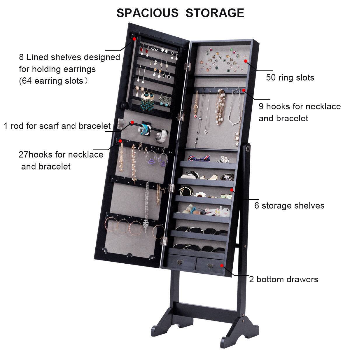 SPACIOUS STORAGE:

* 8 Lined shelves designed for holding earrings (64 earring slots)
* 50 ring slots
* 1 rod for scarf and bracelet
* 9 hooks for necklace and bracelet
* 27 hooks for necklace and bracelet
* 6 storage shelves
* 2 bottom drawers