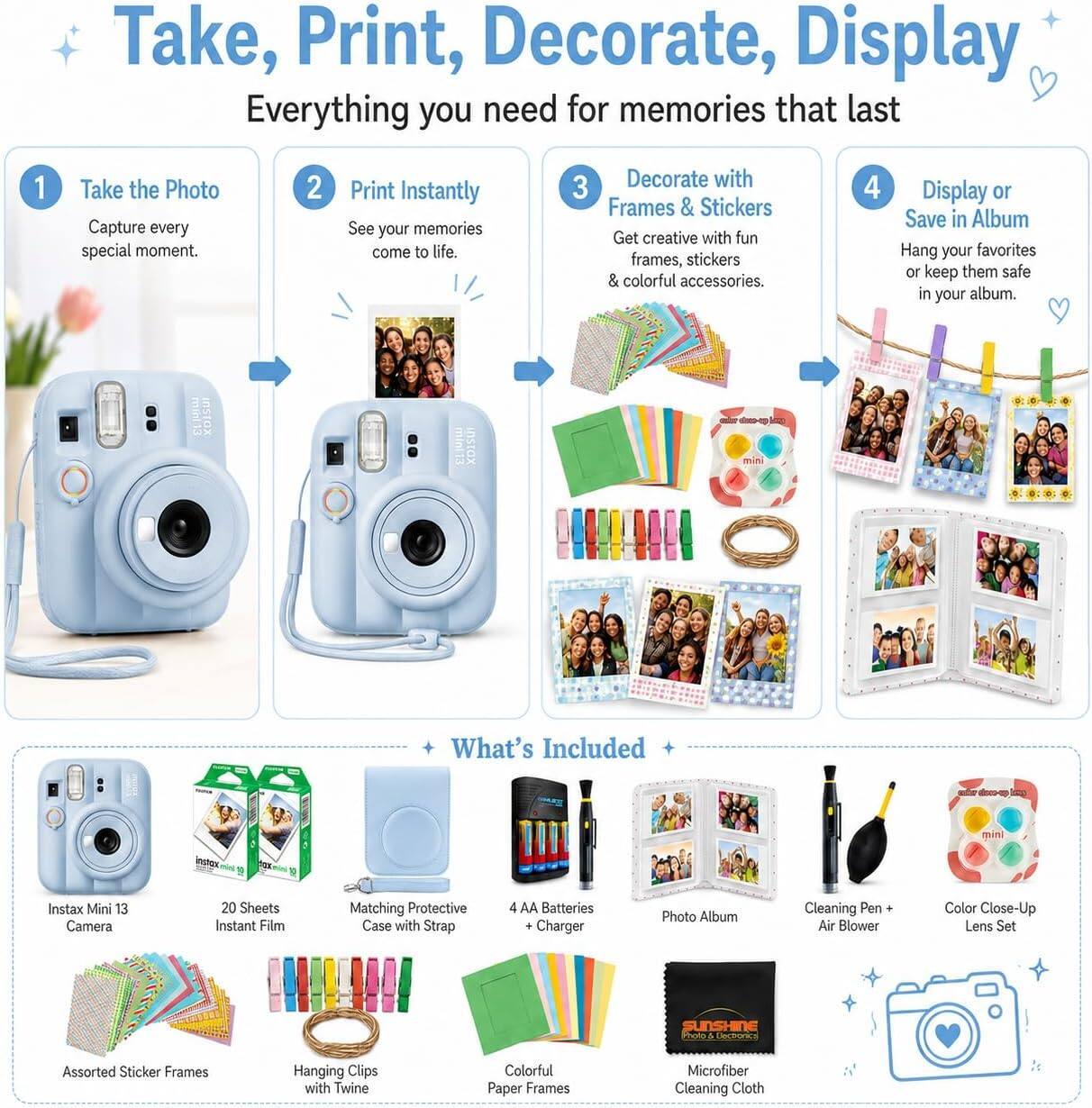 Take, Print, Decorate, Display  
Everything you need for memories that last

1. Take the Photo  
   Capture every special moment.

2. Print Instantly  
   See your memories come to life.

3. Decorate with Frames & Stickers  
   Get creative with fun frames, stickers & colorful accessories.

4. Display or Save in Album  
   Hang your favorites or keep them safe in your album.

What's Included

- Instax Mini 13 Camera
- 20 Sheets Instant Film
- Matching Protective Case with Strap
- 4 AA Batteries + Charger
- Photo Album
- Cleaning Pen + Air Blower
- Color Close-Up Lens Set
- Assorted Sticker Frames
- Hanging Clips with Twine
- Colorful Paper Frames
- Microfiber Cleaning Cloth