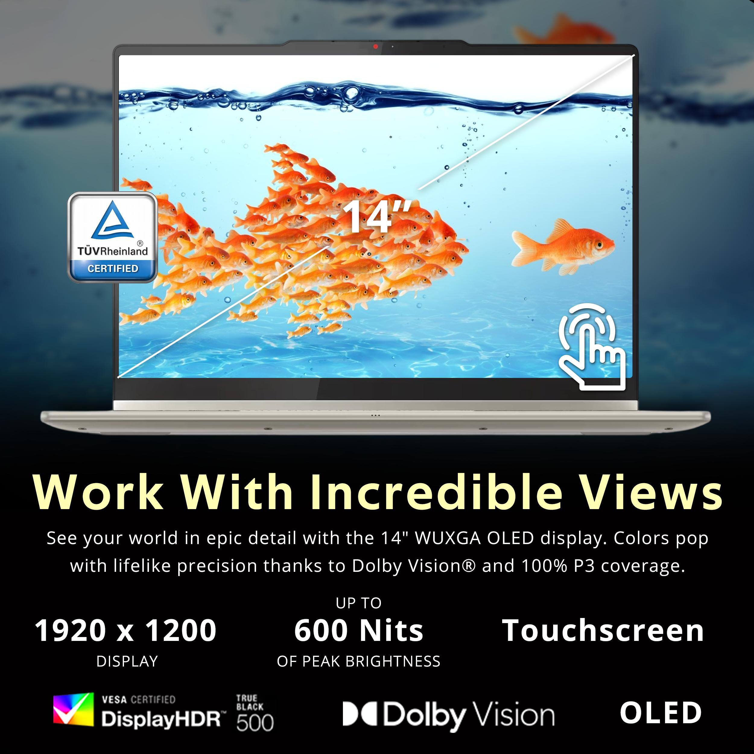 TV Rheinland CERTIFIED

Work With Incredible Views

See your world in epic detail with the 14" WUXGA OLED display. Colors pop with lifelike precision thanks to Dolby Vision and 100% P3 coverage.

1920 x 1200 DISPLAY
UP TO 600 Nits OF PEAK BRIGHTNESS
Touchscreen

VESA CERTIFIED
DisplayHDR 500
TRUE BLACK 2
Dolby Vision
OLED