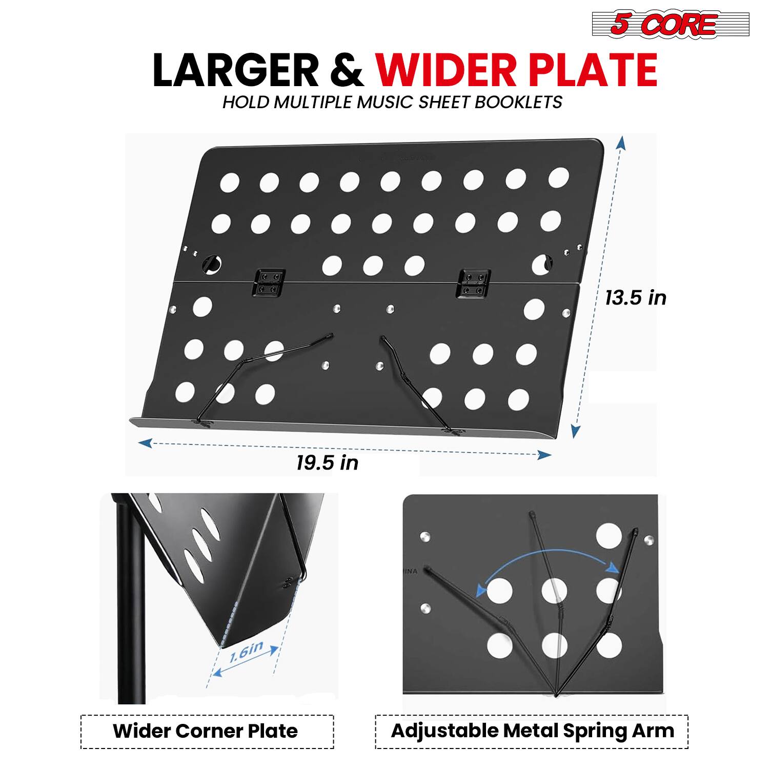 5 CORE

LARGER & WIDER PLATE
HOLD MULTIPLE MUSIC SHEET BOOKLETS

13.5 in
19.5 in

Wider Corner Plate
Adjustable Metal Spring Arm