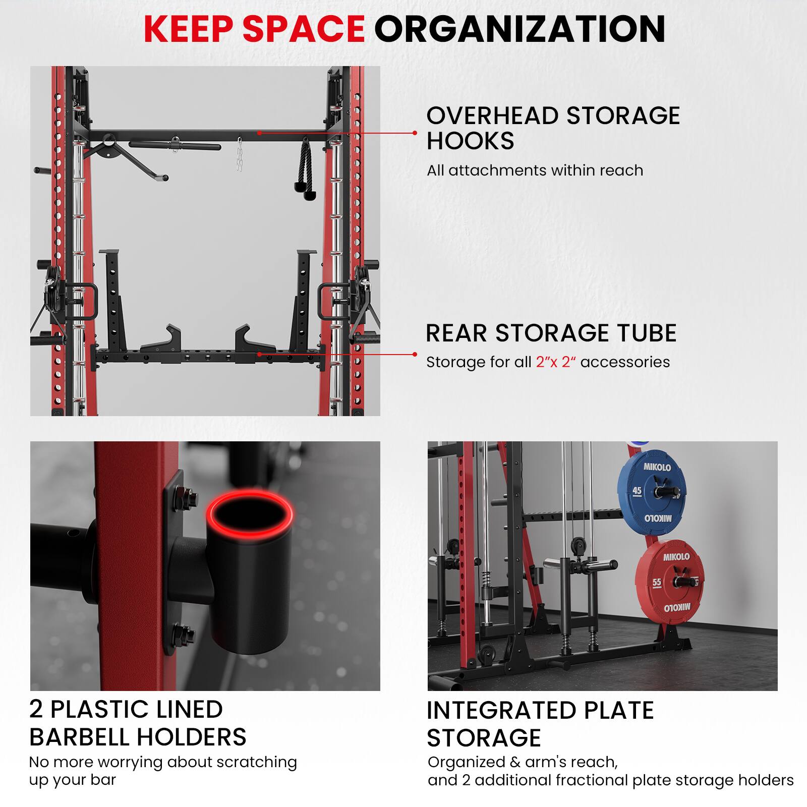 KEEP SPACE ORGANIZATION

OVERHEAD STORAGE HOOKS
All attachments within reach

REAR STORAGE TUBE
Storage for all 2"x 2" accessories

2 PLASTIC LINED BARBELL HOLDERS
No more worrying about scratching up your bar

INTEGRATED PLATE STORAGE
Organized & arm's reach, and 2 additional fractional plate storage holders