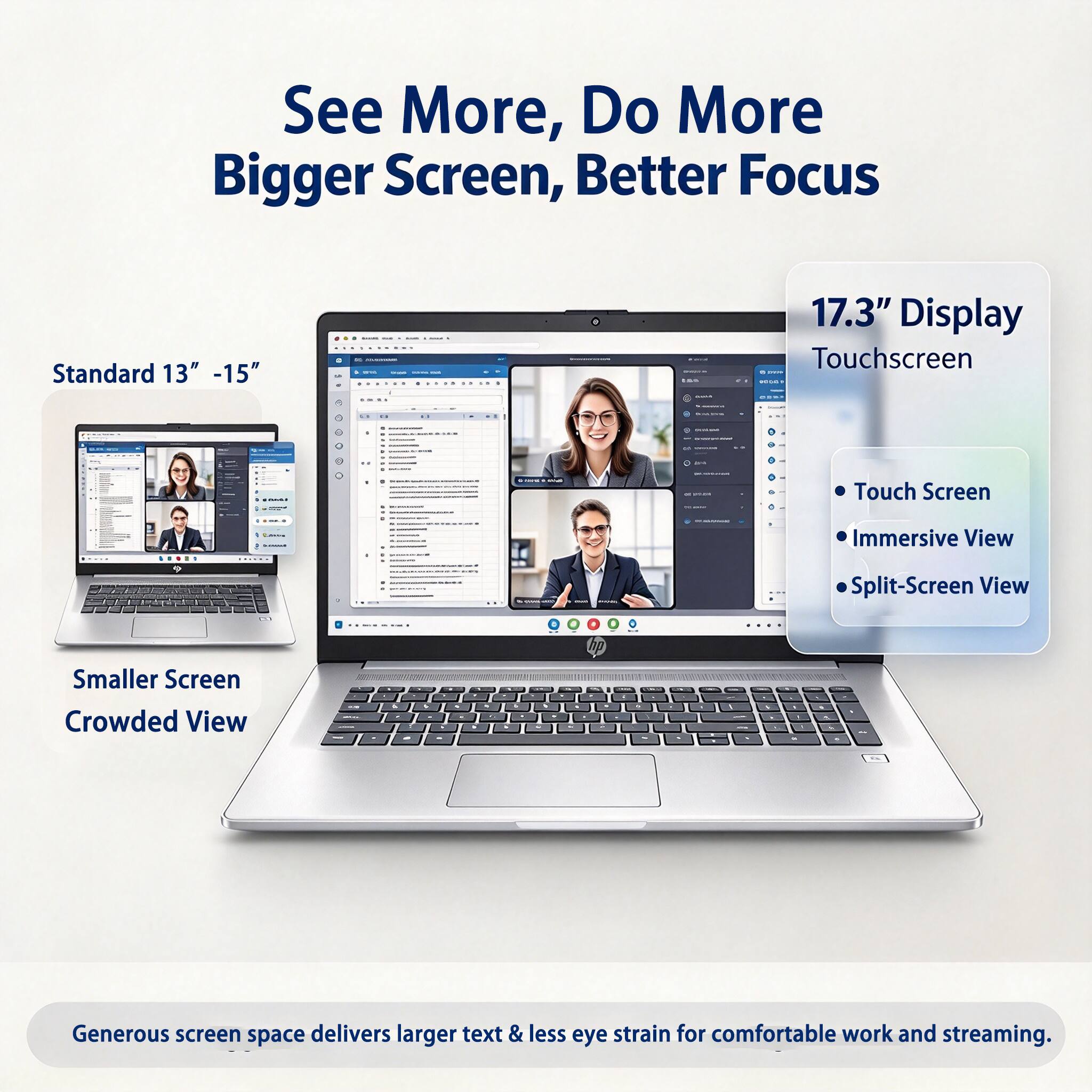 See More, Do More  
Bigger Screen, Better Focus

Standard 13" - 15"  
" --  
15%  
17.3" Display Touchscreen  
- Touch Screen  
- Immersive View  
- Split-Screen View  
Smaller Screen Crowded View  
. . .  
5 . . +  
- 1  
20 - +  
%  
1  

Generous screen space delivers larger text & less eye strain for comfortable work and streaming.