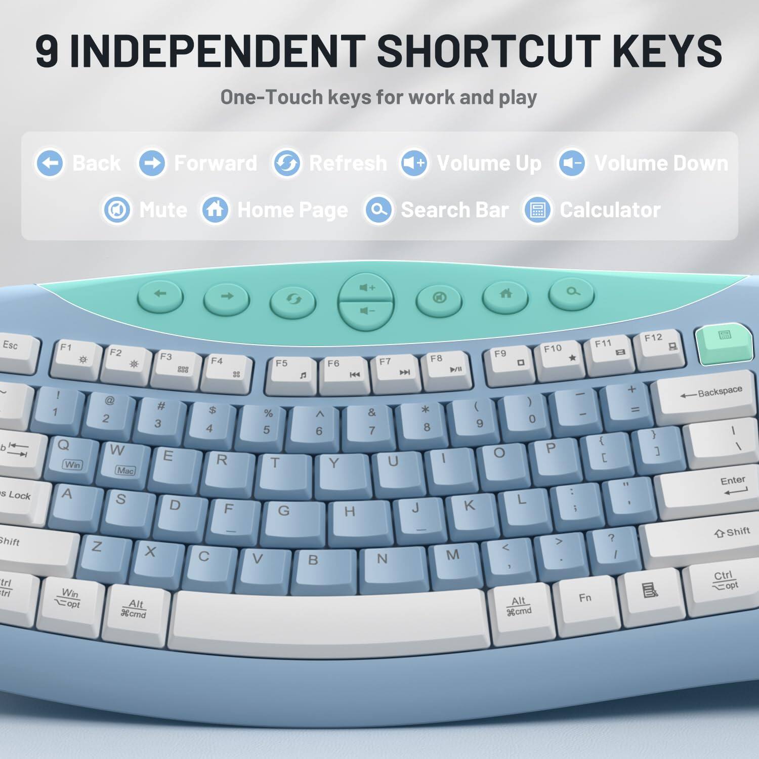 9 INDEPENDENT SHORTCUT KEYS  
One-Touch keys for work and play

Back  
Forward  
Refresh  
Volume Up  
Volume Down  
Mute  
Home Page  
Search Bar  
Calculator

Esc d s Lock Shift trl trl  
F1 F2 F3 * * = ! @ # 1 2 3 Q W E Win Mac A S D Z X Win opt Alt %cmd  
F4 # $ 4 R F C  
F5 % 5 T G V  
F6 5% 6 Y H B  
F7 F8 VIII * ) & 8 9 7 U | J K N M  
F12 F11 F9 F10 0 + ( = 0 } { 0 P ] [ 11 : L I ; > ? / ! Alt Fn Xcmd  
Backspace | I Enter Shift Ctrl opt