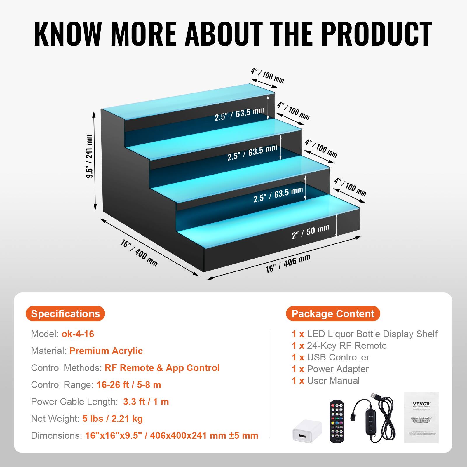 **KNOW MORE ABOUT THE PRODUCT**

---

**Specifications**

- Model: ok-4-16
- Material: Premium Acrylic
- Control Methods: RF Remote & App Control
- Control Range: 16-26 ft / 5-8 m
- Power Cable Length: 3.3 ft / 1 m
- Net Weight: 5 lbs / 2.21 kg
- Dimensions: 16"x16"x9.5" / 406x400x241 mm ±5 mm

---

**Package Content**

- 1 x LED Liquor Bottle Display Shelf
- 1 x 24-Key RF Remote
- 1 x USB Controller
- 1 x Power Adapter
- 1 x User Manual

---

**Dimensions:**

- 16" / 406 mm
- 16" / 400 mm
- 9.5" / 241 mm
- 4" / 100 mm
- 2.5" / 63.5 mm
- 2.5" / 63.5 mm
- 2.5" / 