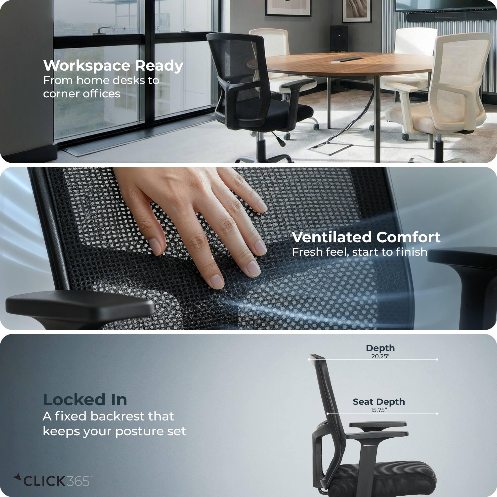 Workspace Ready  
From home desks to corner offices  

Ventilated Comfort  
Fresh feel, start to finish  

Locked In  
A fixed backrest that keeps your posture set  

Depth: 20.25"  
Seat Depth: 15.75"  

CLICK365