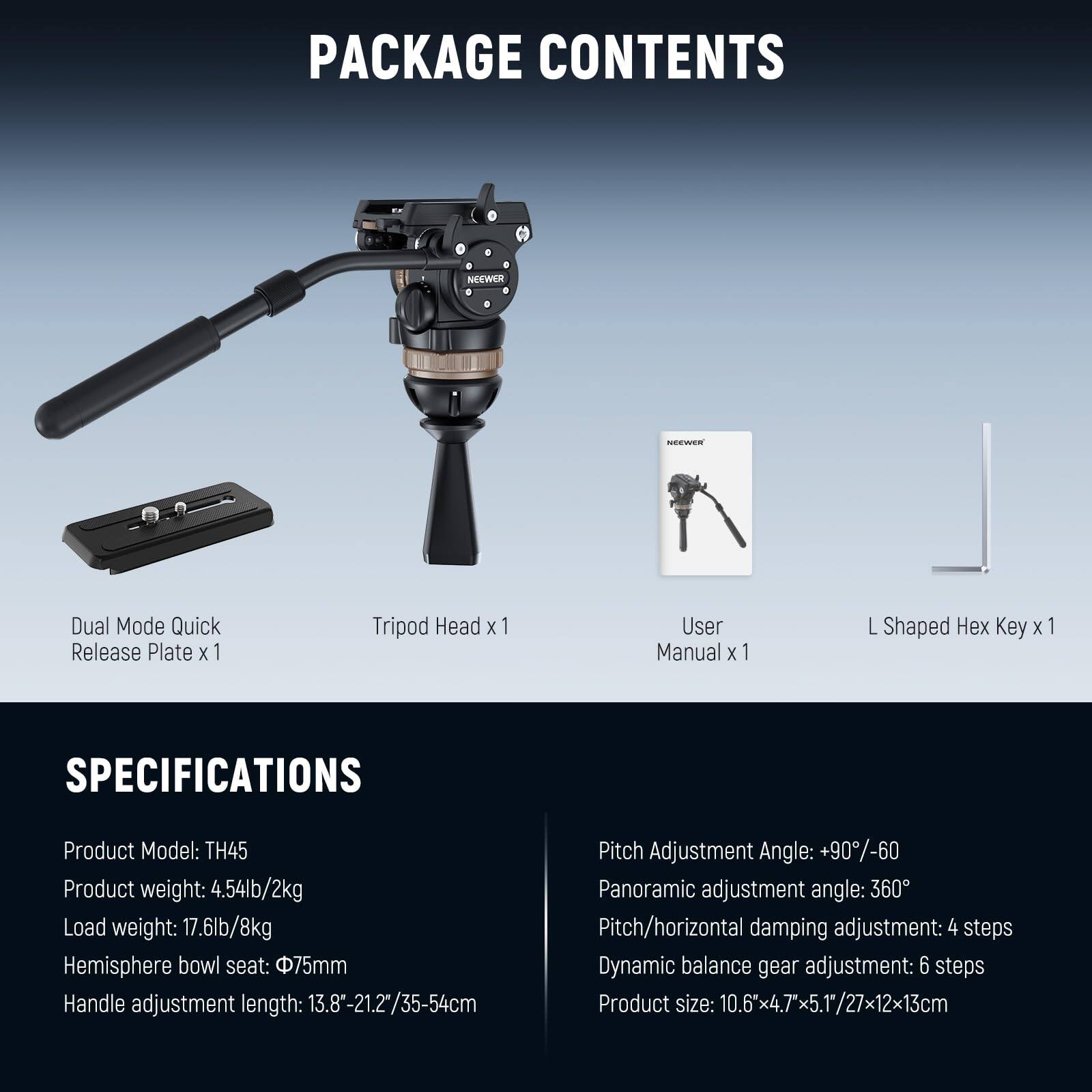 PACKAGE CONTENTS

- Dual Mode Quick Release Plate x 1
- Tripod Head x 1
- User Manual x 1
- L Shaped Hex Key x 1

SPECIFICATIONS

- Product Model: TH45
- Product weight: 4.54lb/2kg
- Load weight: 17.6lb/8kg
- Hemisphere bowl seat: 75mm
- Handle adjustment length: 13.8"-21.2"/35-54cm
- Pitch Adjustment Angle: +90°/-60°
- Panoramic adjustment angle: 360°
- Pitch/horizontal damping adjustment: 4 steps
- Dynamic balance gear adjustment: 6 steps
- Product size: 10.6x4.7x5.17/27x12x13cm