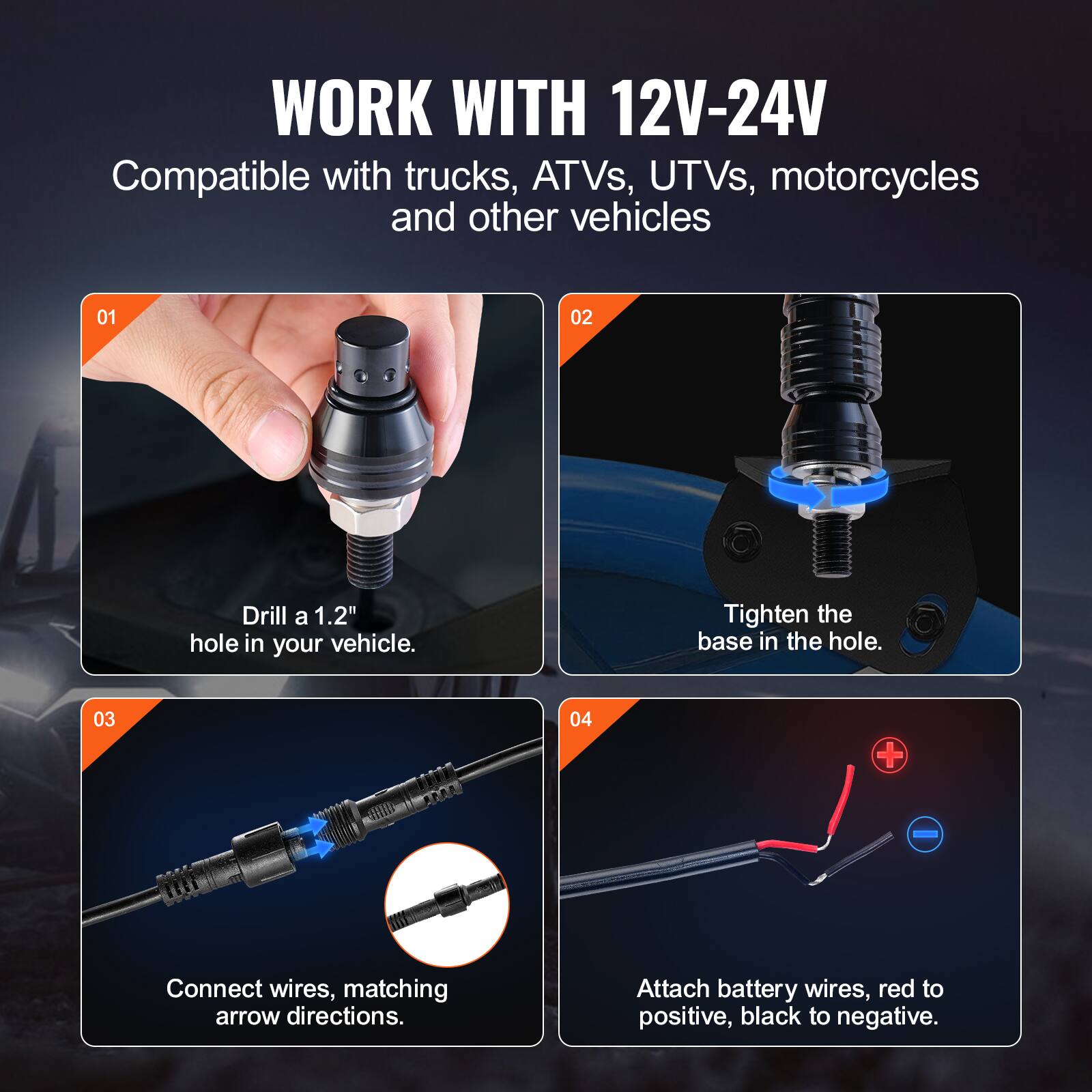 WORK WITH 12V-24V  
Compatible with trucks, ATVs, UTVs, motorcycles and other vehicles  

01  
Drill a 1.2" hole in your vehicle.  

02  
Tighten the base in the hole.  

03  
Connect wires, matching arrow directions.  

04  
Attach battery wires, red to positive, black to negative.