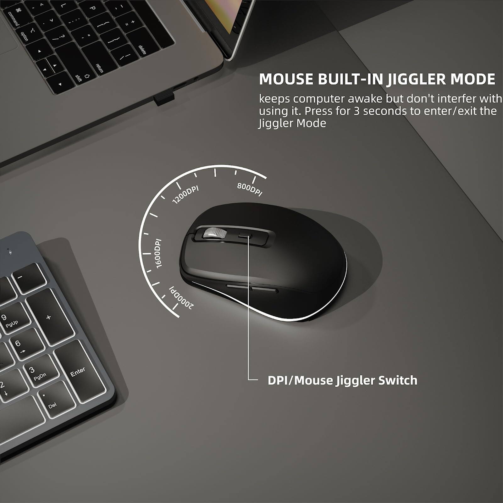 MOUSE BUILT-IN JIGGLER MODE  
keeps computer awake but don't interfere with using it. Press for 3 seconds to enter/exit the Jiggler Mode  

DPI/Mouse Jiggler Switch  

1200DPI  
800DPI  
400DPI
