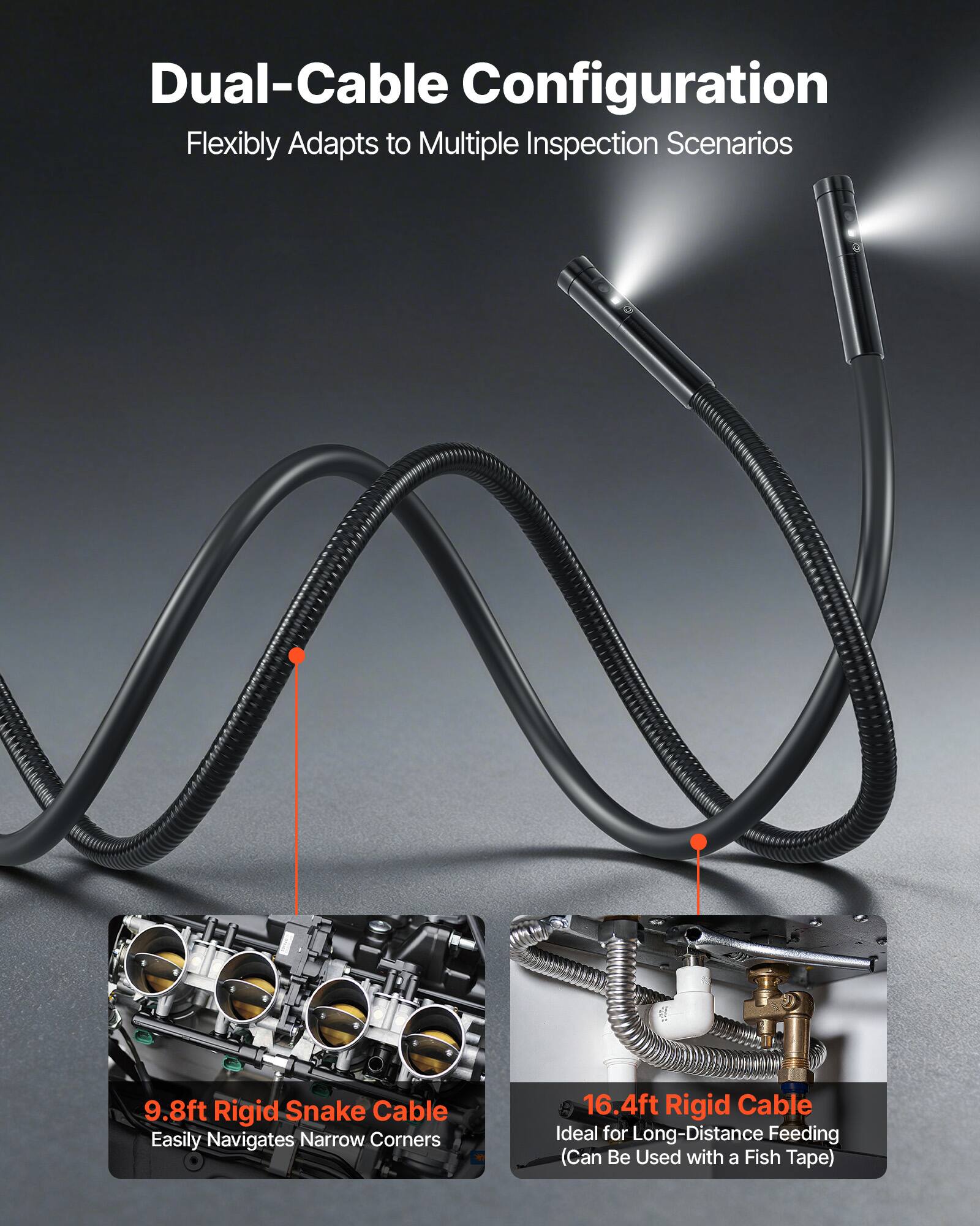 Dual-Cable Configuration Flexibly Adapts to Multiple Inspection Scenarios  
9.8ft Rigid Snake Cable Easily Navigates Narrow Corners  
16.4ft Rigid Cable Ideal for Long-Distance Feeding (Can Be Used with a Fish Tape)
