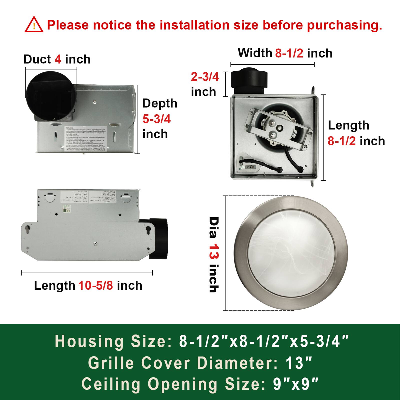 Please notice the installation size before purchasing.

Duct 4 inch

Width 8-1/2 inch
Depth 5-3/4 inch
Length 8-1/2 inch
Length 10-5/8 inch
Dia 13 inch

Housing Size: 8-1/2" x 8-1/2" x 5-3/4"
Grille Cover Diameter: 13"
Ceiling Opening Size: 9"x9"