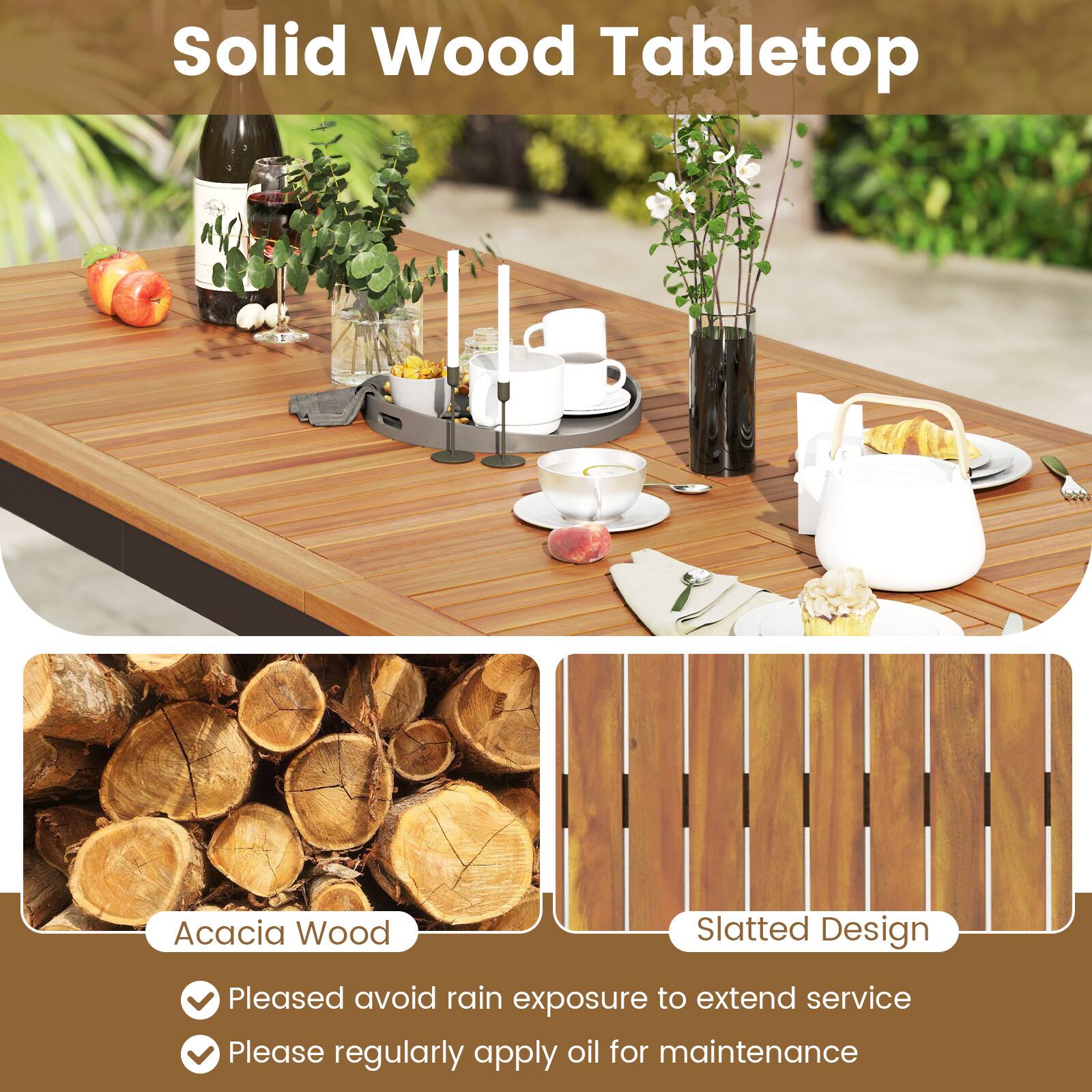 Solid Wood Tabletop

Acacia Wood Slatted Design

- Pleased avoid rain exposure to extend service
- Please regularly apply oil for maintenance