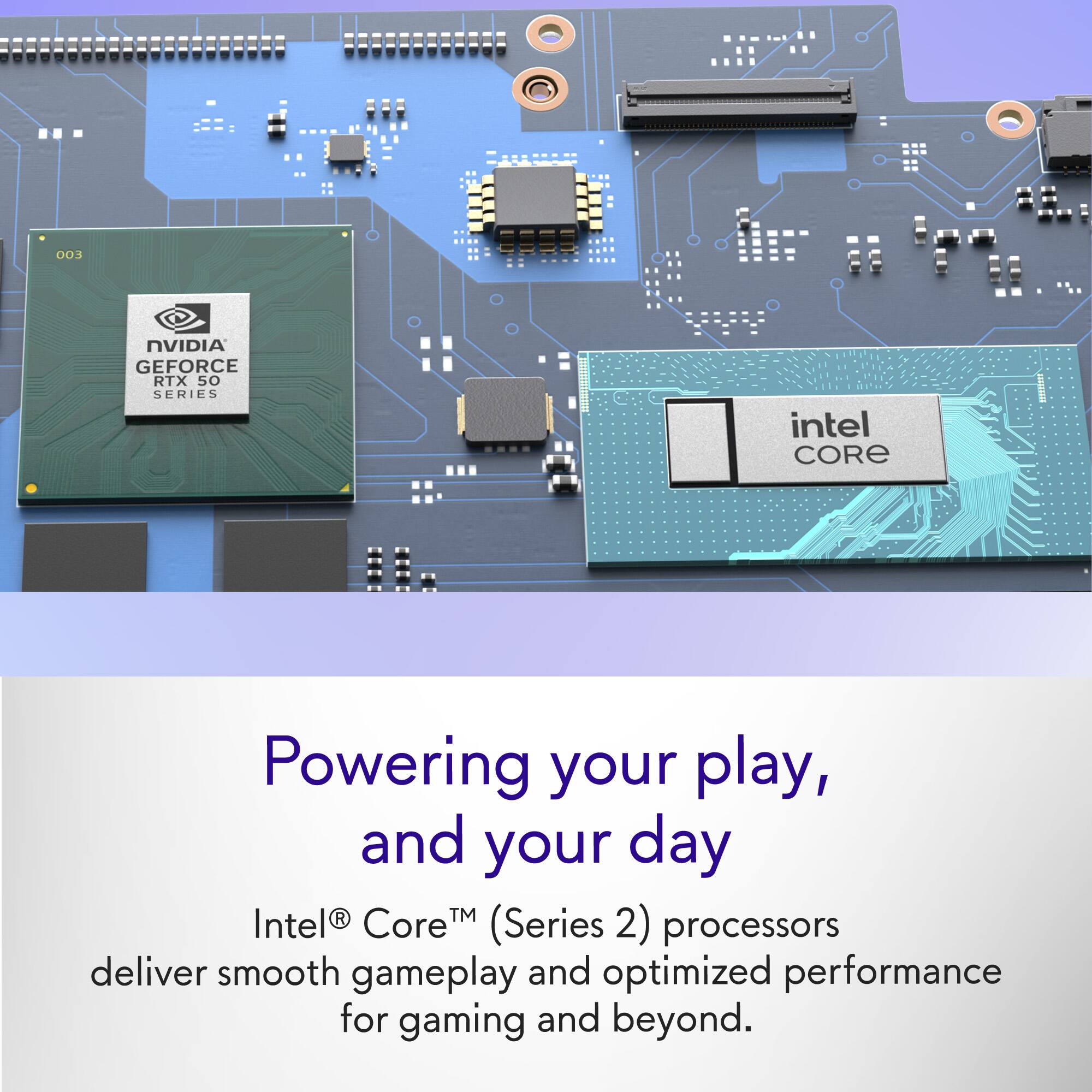 003 NVIDIA GEFORCE RTX 50 SERIES intel CORE Powering your play, and your day Intel® Core™ (Series 2) processors deliver smooth gameplay and optimized performance for gaming and beyond.