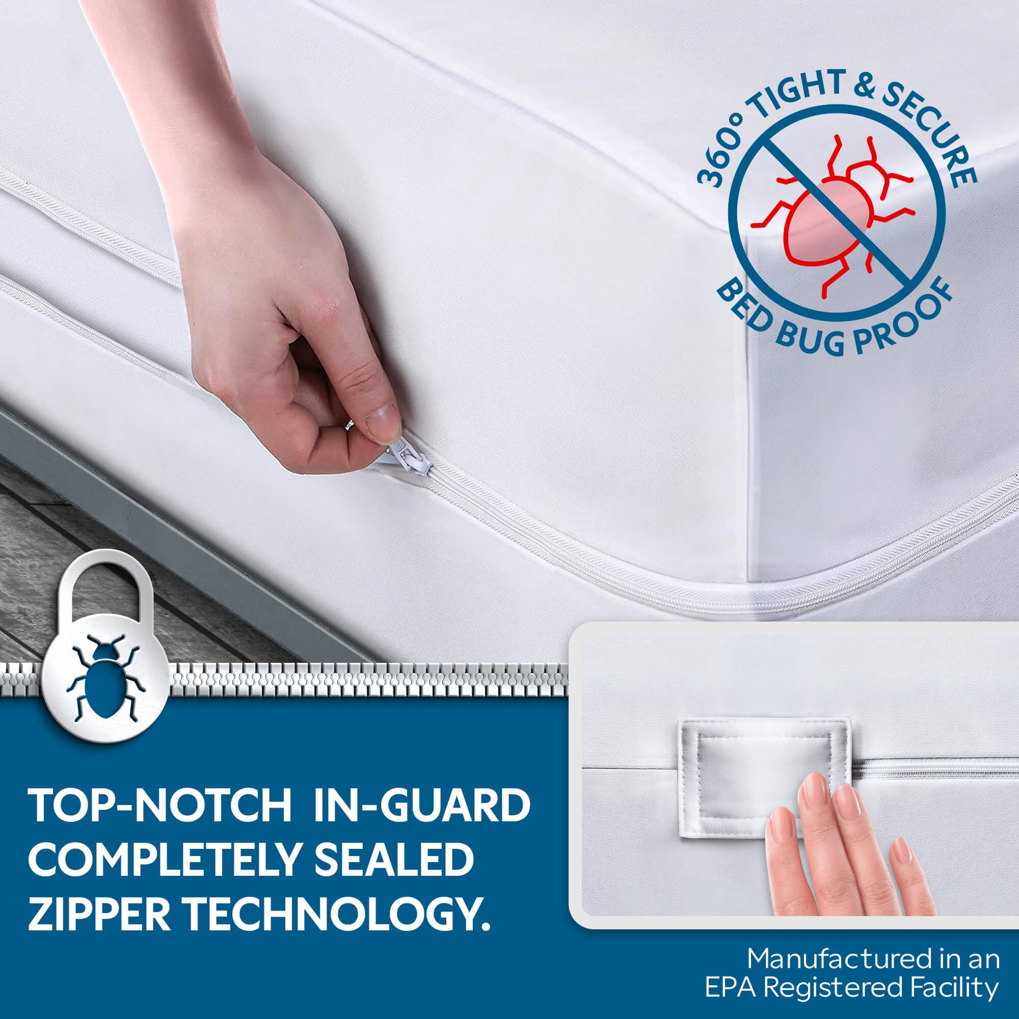 360° TIGHT & SECURE BED BUG PROOF

TOP-NOTCH IN-GUARD COMPLETELY SEALED ZIPPER TECHNOLOGY.

Manufactured in an EPA Registered Facility