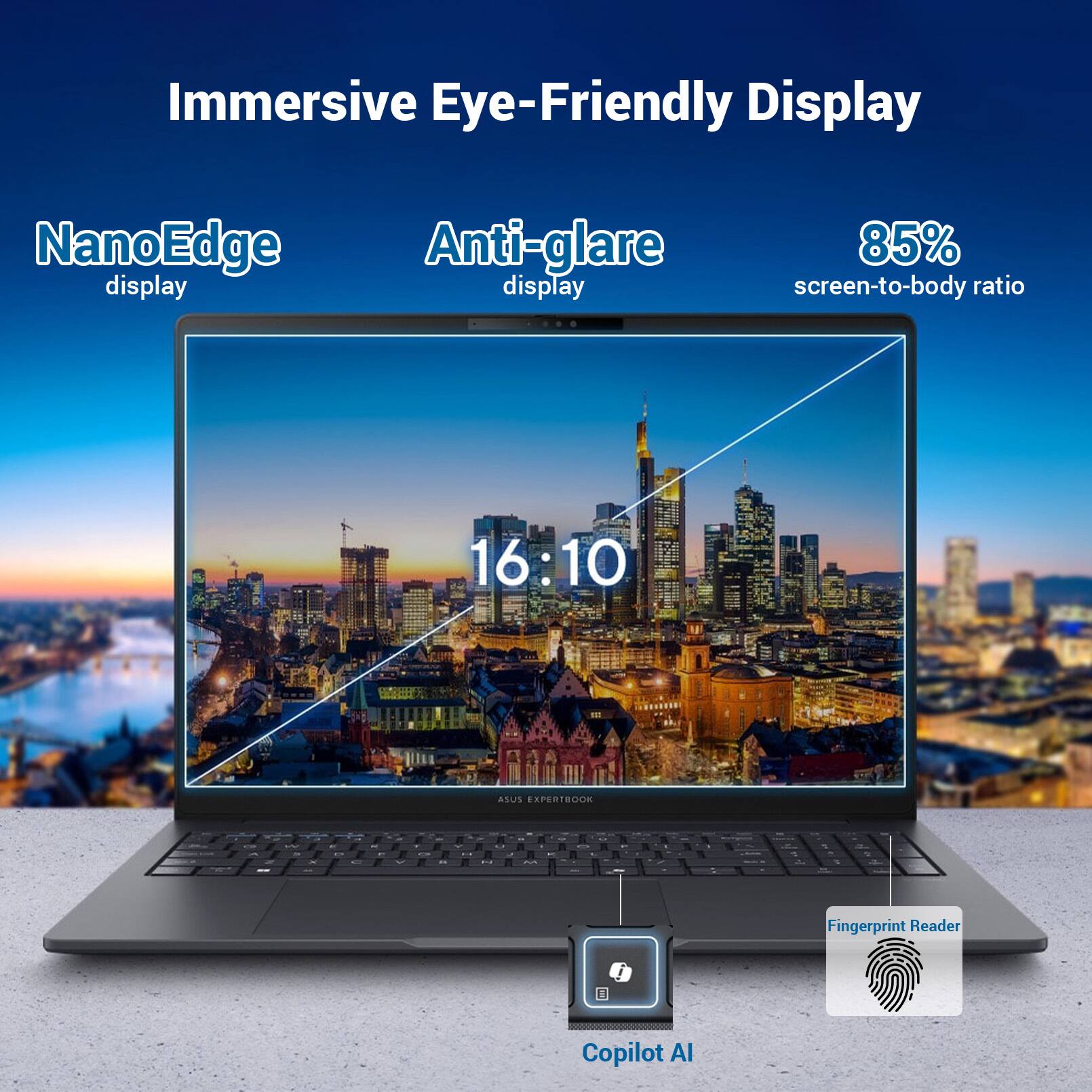 Immersive Eye-Friendly Display

NanoEdge Anti-glare display
85% screen-to-body ratio
16:10

ASUS EXPERTBOOK

Fingerprint Reader
Copilot AI