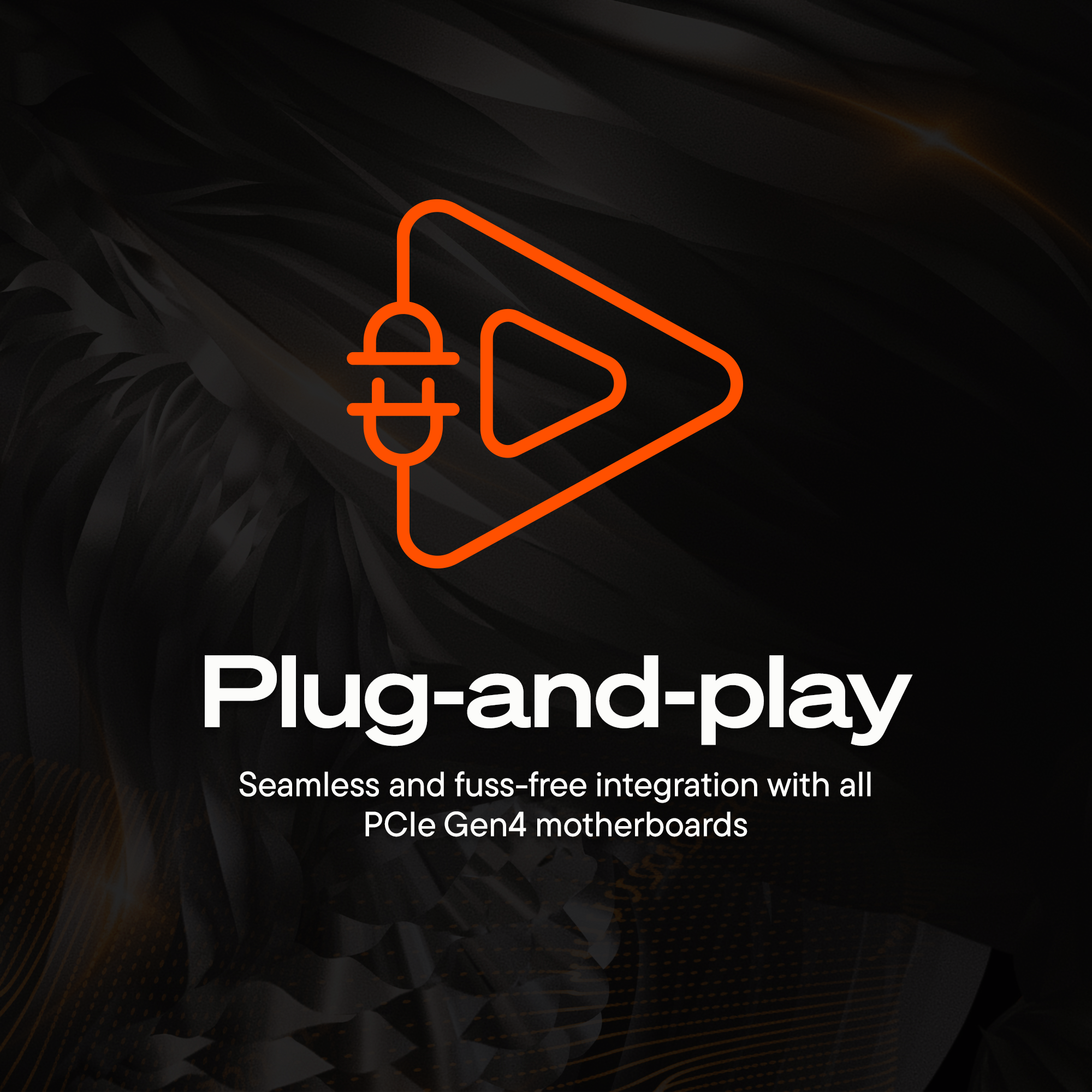 Plug-and-play  
Seamless and fuss-free integration with all PCIe Gen4 motherboards