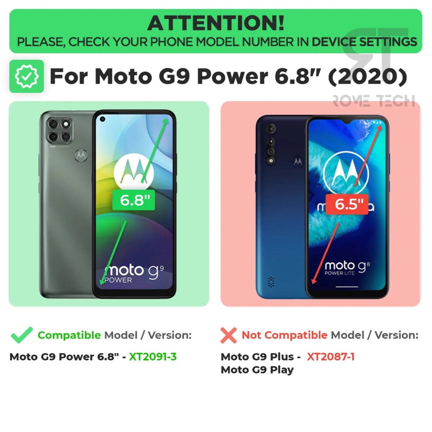 ATTENTION! PLEASE, CHECK YOUR PHONE MODEL NUMBER IN DEVICE SETTINGS

For Moto G9 Power 6.8" (2020)

Compatible Model / Version:
- Moto G9 Power 6.8" - XT2091-3

Not Compatible Model / Version:
- Moto G9 Plus - XT2087-1
- Moto G9 Play