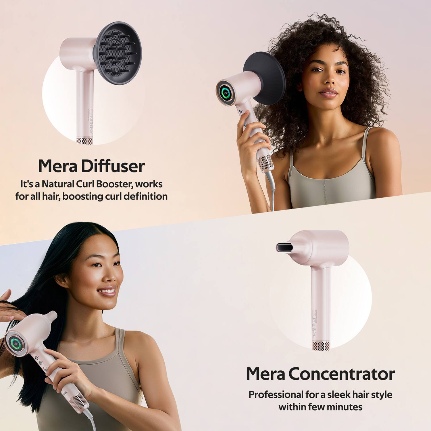 Mera Diffuser  
It's a Natural Curl Booster, works for all hair, boosting curl definition  

Mera Concentrator  
Professional for a sleek hair style within few minutes