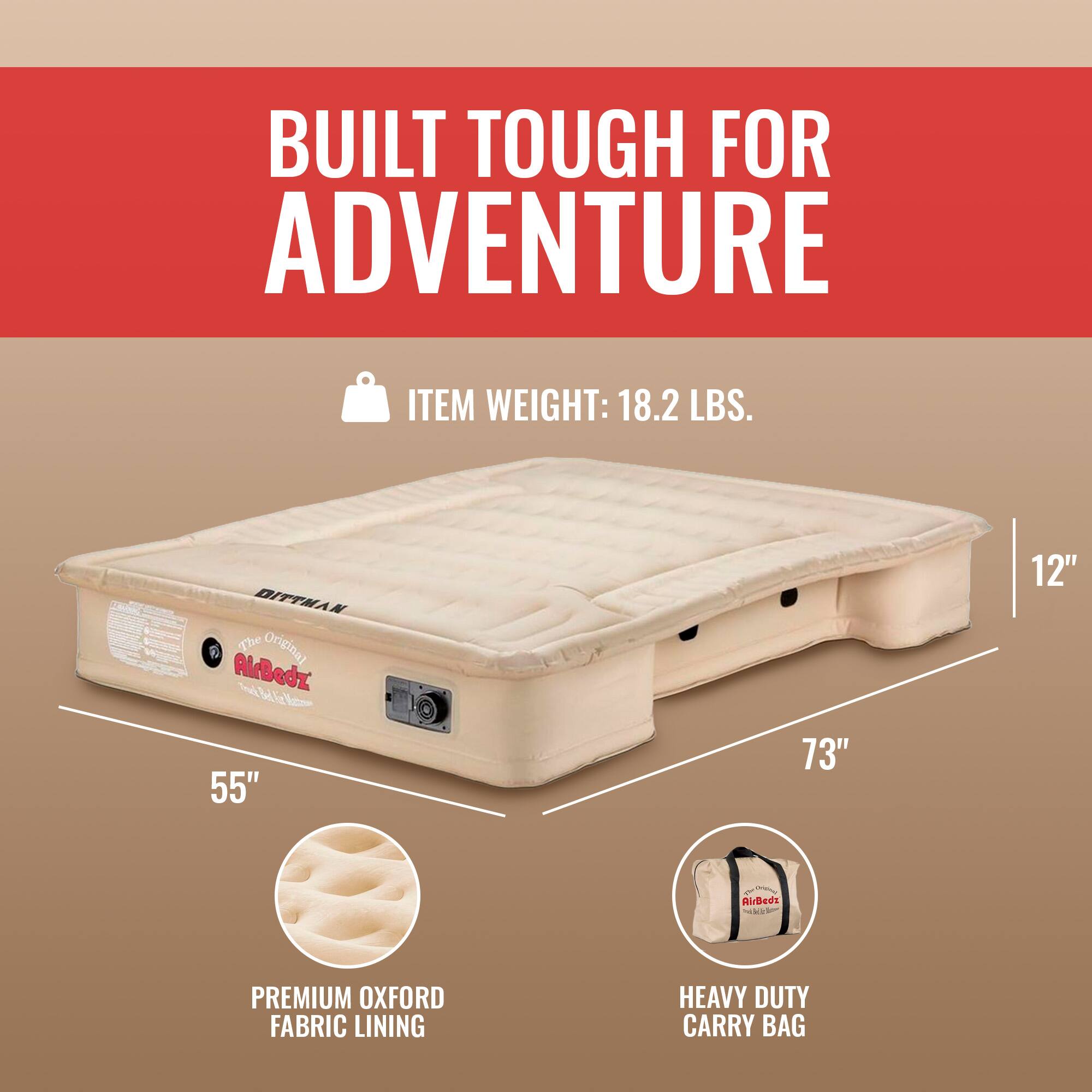 BUILT TOUGH FOR ADVENTURE

ITEM WEIGHT: 18.2 LBS.

DITTMAN The Original AirBedz

55" x 73" x 12"

PREMIUM OXFORD FABRIC LINING

HEAVY DUTY CARRY BAG