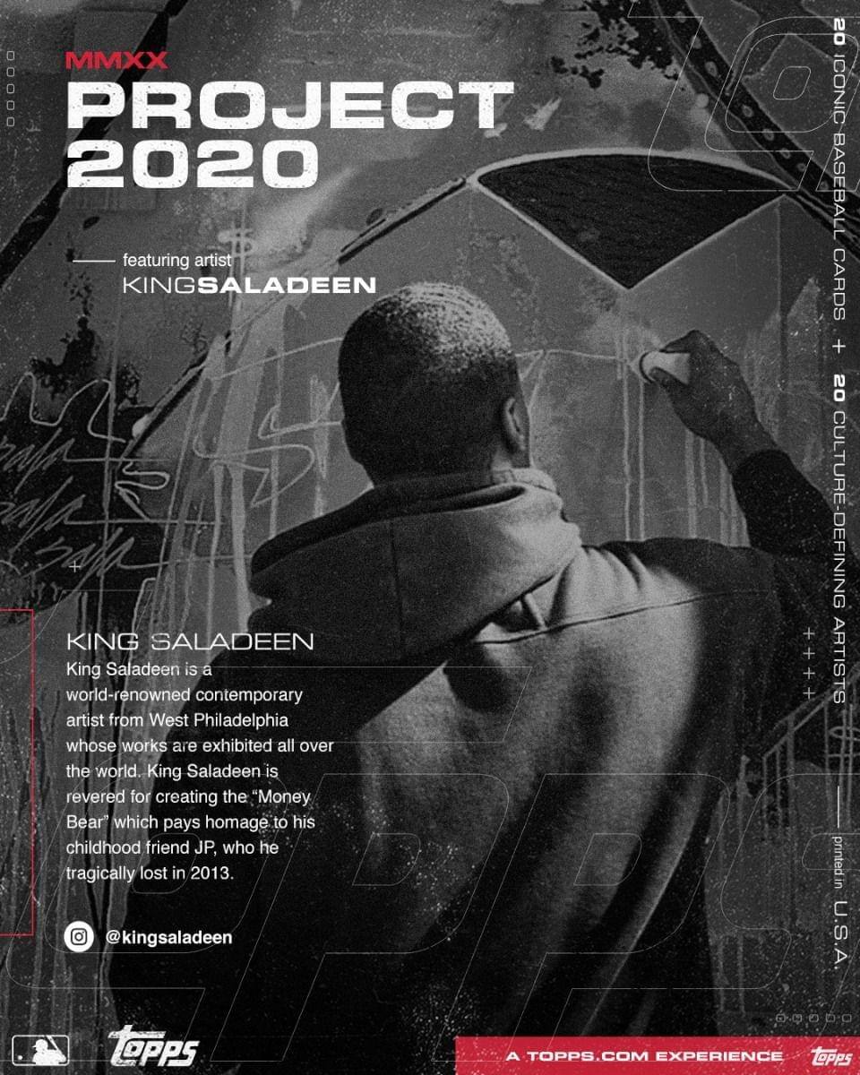 **MMXX PROJECT 2020**

featuring artist  
KINGSALADEEN

---

**KING SALADEEN**

King Saladeen is a world-renowned contemporary artist from West Philadelphia whose works are exhibited all over the world. King Saladeen is revered for creating the "Money Bear" which pays homage to his childhood friend JP, who he tragically lost in 2013.

@kingsaladeen

---

20 ICONIC BASEBALL CARDS  
+ 20 CULTURE-DEFINING ARTISTS

---

A TOPPS.COM EXPERIENCE

---

printed in U.S.A