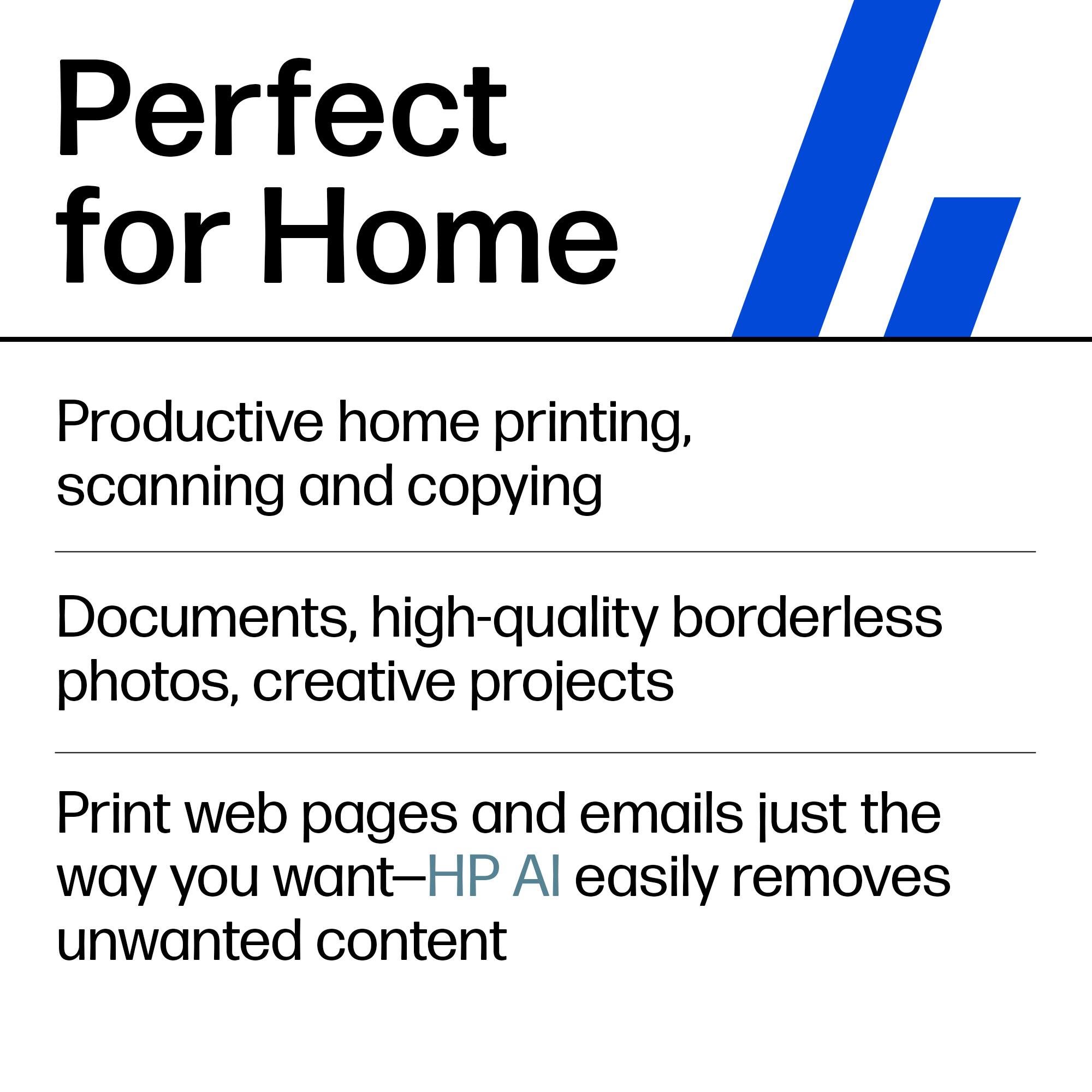 Perfect for Home

Productive home printing, scanning and copying

Documents, high-quality borderless photos, creative projects

Print web pages and emails just the way you want—HP AI easily removes unwanted content