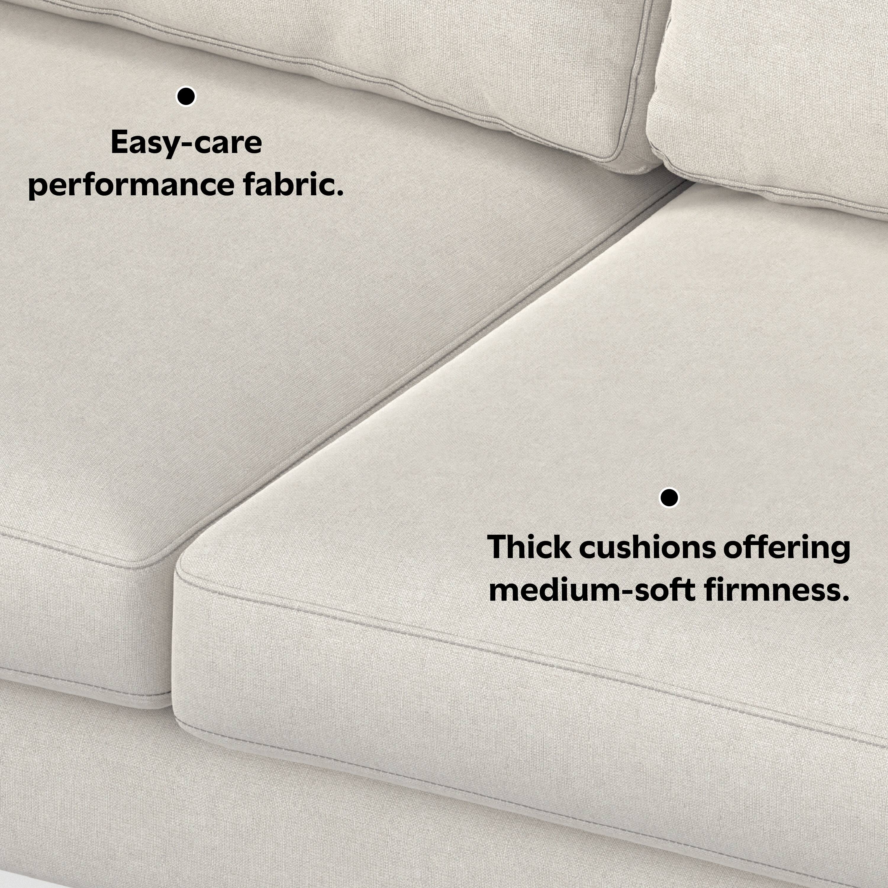 Easy-care performance fabric.

Thick cushions offering medium-soft firmness.
