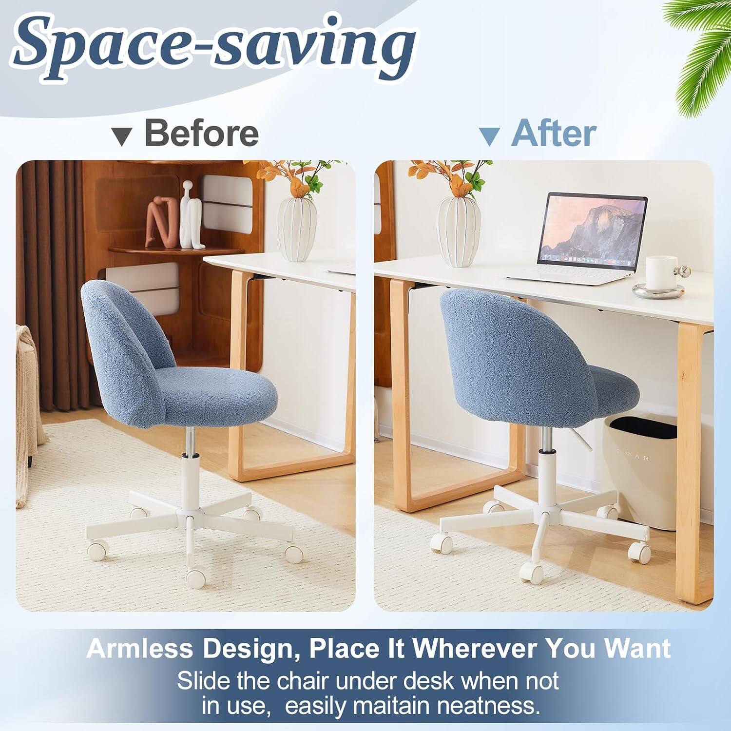 Space-saving Before After Armless Design, Place It Wherever You Want Slide the chair under desk when not in use, easily maintain neatness.