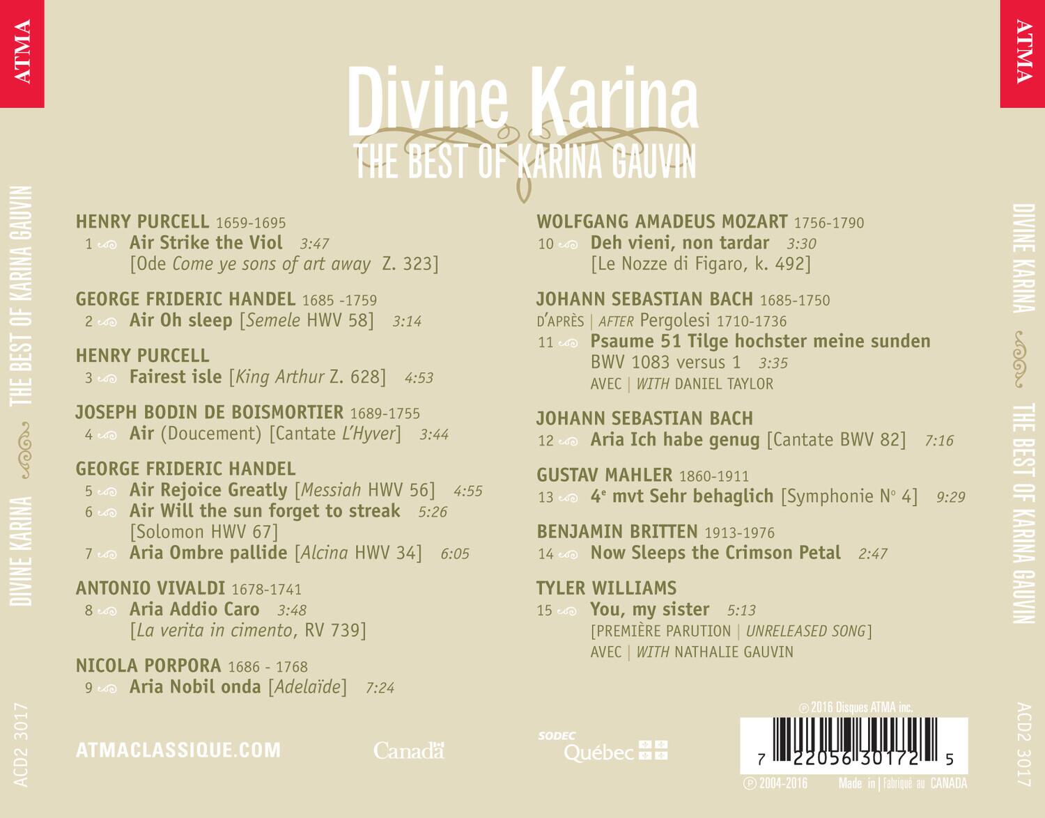 **Divine Karina: The Best of Karina Gauvin**

1. **Henry Purcell (1659-1695)**
   - Air Strike the Viol  
     [Ode Come ye sons of art away Z. 323]  
     3:47

2. **George Frideric Handel (1685-1759)**
   - Air Oh sleep  
     [Semele HWV 58]  
     3:14

3. **Henry Purcell**
   - Fairst isle  
     [King Arthur Z. 628]  
     4:53

4. **Joseph Bodin de Boismortier (1689-1755)**
   - Air (Doucement)  
     [Cantate L'Hyver]  
     3:44

5. **George Frideric Handel**
   - Air Rejoice Greatly  
     [Messiah HWV 56]  
     4:55

6. **George Frideric Handel**
   - Air Will the sun forget to streak  
     [Solomon HW