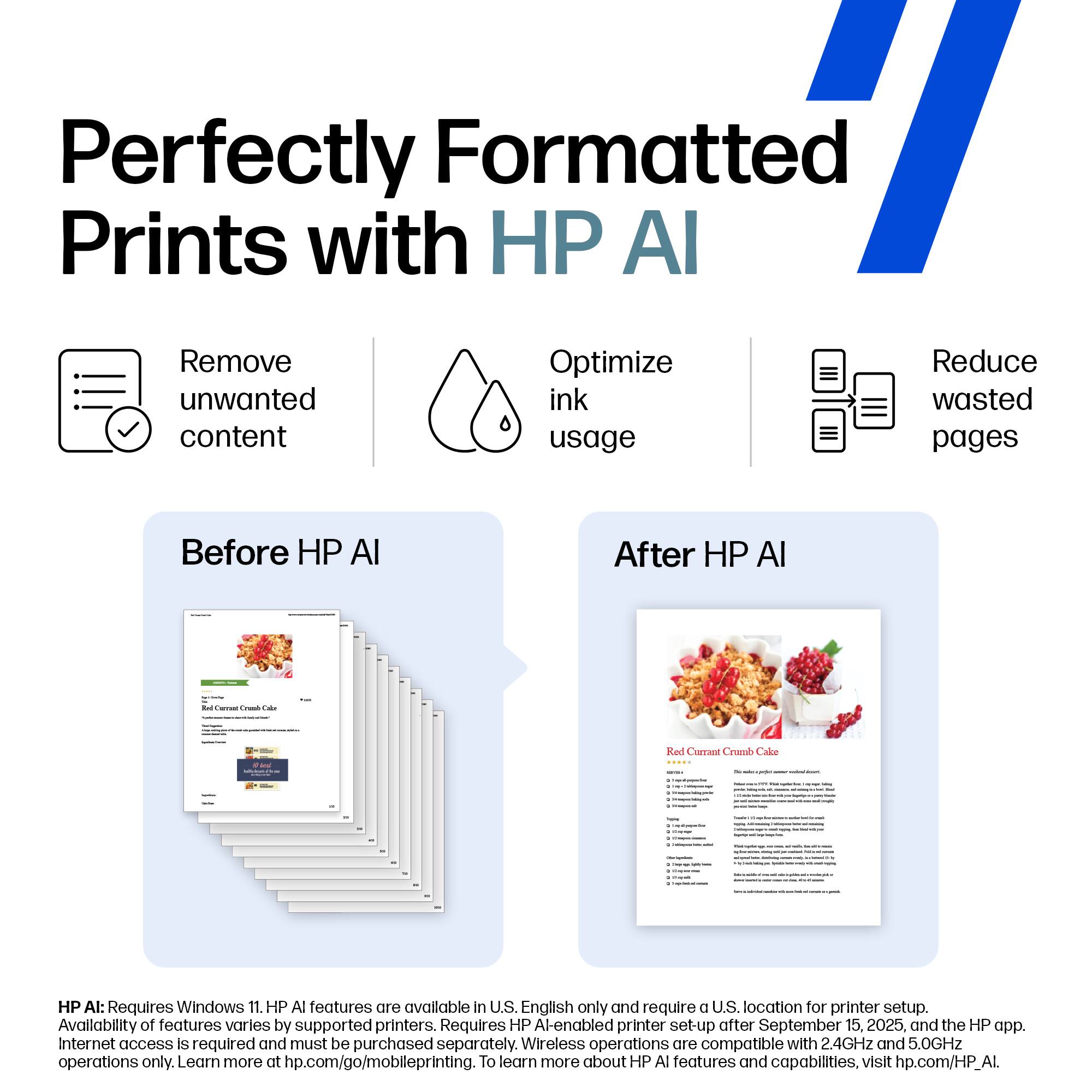Perfectly Formatted Prints with HP AI

- Remove unwanted content
- Optimize ink usage
- Reduce wasted pages

Before HP AI

After HP AI

HP AI: Requires Windows 11. HP AI features are available in U.S. English only and require a U.S. location for printer setup. Availability of features varies by supported printers. Requires HP AI-enabled printer set-up after September 15, 2025, and the HP app. Internet access is required and must be purchased separately. Wireless operations are compatible with 2.4GHz and 5.0GHz operations only. Learn more at hp.com/go/mobileprinting. To learn more about HP AI features and capabilities, visit hp.com/HP_AI.
