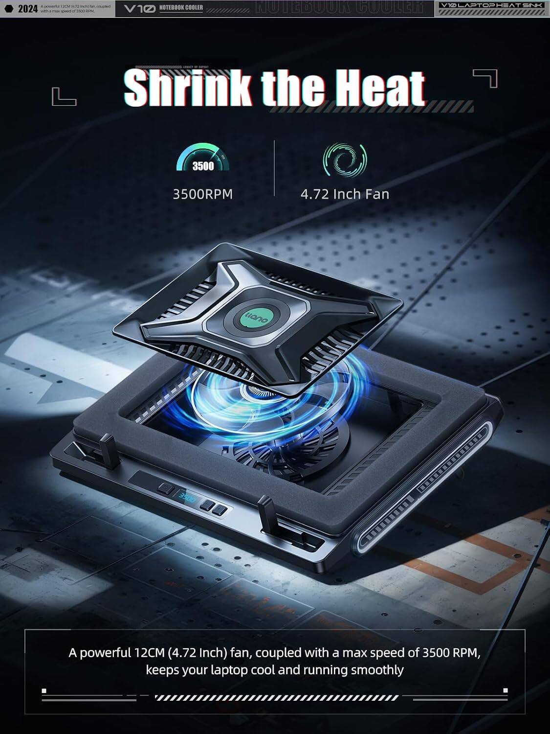 Sure, here is the corrected and grouped text:

---

**2024**  
**V10**  
**NOTEBOOK COOLER**  
**LAPTOPHEAT SINK**

---

**Shrink the Heat**

---

**3500RPM**  
**4.72 Inch Fan**

---

**A powerful 12CM (4.72 Inch) fan, coupled with a max speed of 3500 RPM, keeps your laptop cool and running smoothly**