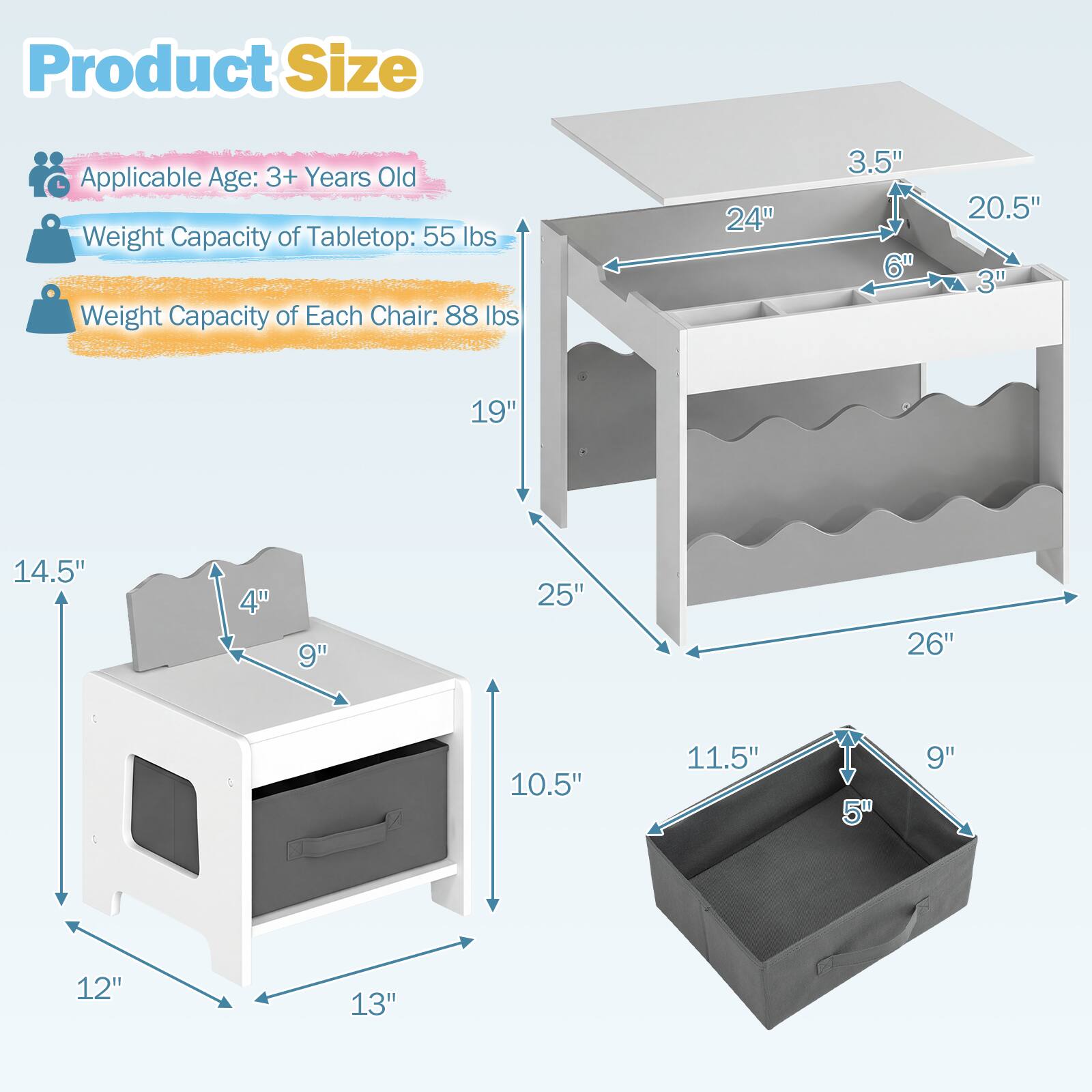 Product Size  
Applicable Age: 3+ Years Old  
Weight Capacity of Tabletop: 55 lbs  
Weight Capacity of Each Chair: 88 lbs  

Tabletop:  
- Length: 26"  
- Width: 20.5"  
- Height: 3.5"  
- Depth: 6" (front), 3" (back)  

Chair:  
- Height: 19"  
- Seat Height: 9"  
- Seat Depth: 11.5"  
- Seat Width: 14.5"  
- Back Height: 10.5"  
- Back Width: 12"  

Storage Box:  
- Length: 11.5"  
- Width: 9"  
- Height: 5"  

Table:  
- Height: 25"