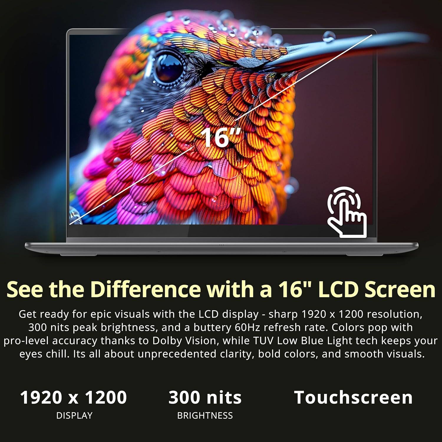 Sure, here is the corrected and grouped text:

---

**16" LCD Screen**

**See the Difference with a 16" LCD Screen**

Get ready for epic visuals with the LCD display - sharp 1920 x 1200 resolution, 300 nits peak brightness, and a buttery 60Hz refresh rate. Colors pop with pro-level accuracy thanks to Dolby Vision, while TUV Low Blue Light tech keeps your eyes chill. It's all about unprecedented clarity, bold colors, and smooth visuals.

**1920 x 1200 DISPLAY**

**300 nits BRIGHTNESS**

**Touchscreen**

---